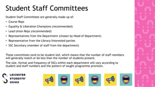 Student Staff Committees
Student Staff Committees are generally made up of:
• Course Reps
• Equality & Liberation Champions (recommended)
• Lead Union Reps (recommended)
• Representatives from the Department (chosen by Head of Department)
• Representative from the Library/Interested parties
• SSC Secretary (member of staff from the department)
These committees tend to be student-led, which means that the number of staff members
will generally match or be less than the number of students present.
The size, format and frequency of SSCs within each department will vary according to
student and staff numbers and the pattern of taught programme provision.
 