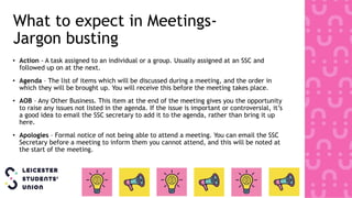 What to expect in Meetings-
Jargon busting
• Action - A task assigned to an individual or a group. Usually assigned at an SSC and
followed up on at the next.
• Agenda – The list of items which will be discussed during a meeting, and the order in
which they will be brought up. You will receive this before the meeting takes place.
• AOB – Any Other Business. This item at the end of the meeting gives you the opportunity
to raise any issues not listed in the agenda. If the issue is important or controversial, it’s
a good idea to email the SSC secretary to add it to the agenda, rather than bring it up
here.
• Apologies – Formal notice of not being able to attend a meeting. You can email the SSC
Secretary before a meeting to inform them you cannot attend, and this will be noted at
the start of the meeting.
 