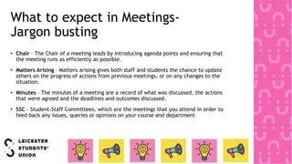 What to expect in Meetings-
Jargon busting
• Chair – The Chair of a meeting leads by introducing agenda points and ensuring that
the meeting runs as efficiently as possible.
• Matters Arising – Matters arising gives both staff and students the chance to update
others on the progress of actions from previous meetings, or on any changes to the
situation.
• Minutes – The minutes of a meeting are a record of what was discussed, the actions
that were agreed and the deadlines and outcomes discussed.
• SSC – Student-Staff Committees, which are the meetings that you attend in order to
feed back any issues, queries or opinions on your course and department
 