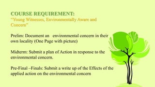 COURSE REQUIREMENT:
“Young Witnesses, Environmentally Aware and
Concern”
Prelim: Document an environmental concern in their
own locality (One Page with picture)
Midterm: Submit a plan of Action in response to the
environmental concern.
Pre-Final –Finals: Submit a write up of the Effects of the
applied action on the environmental concern
 