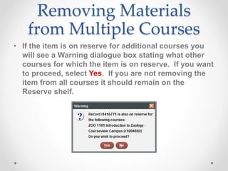 Removing Materials
from Multiple Courses
• If the item is on reserve for additional courses you
will see a Warning dialogue box stating what other
courses for which the item is on reserve. If you want
to proceed, select Yes. If you are not removing the
item from all courses it should remain on the
Reserve shelf.
 