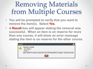 Removing Materials
from Multiple Courses
• You will be prompted to verify that you want to
remove the item(s). Select Yes.
• A Result box will appear stating the removal was
successful. When an item is on reserve for more
than one course, it will show an error message
stating the item is on reserve for the other course.
 