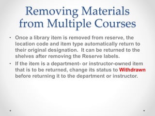 Removing Materials
from Multiple Courses
• Once a library item is removed from reserve, the
location code and item type automatically return to
their original designation. It can be returned to the
shelves after removing the Reserve labels.
• If the item is a department- or instructor-owned item
that is to be returned, change its status to Withdrawn
before returning it to the department or instructor.
 