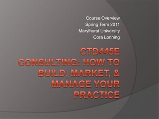 Course Overview Spring Term 2011 Marylhurst University  Cora Lonning CTD445E Consulting: How To Build, Market, & Manage Your Practice 