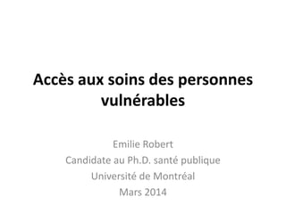 Accès aux soins des personnes
vulnérables
Emilie Robert
Candidate au Ph.D. santé publique
Université de Montréal
Mars 2014
 