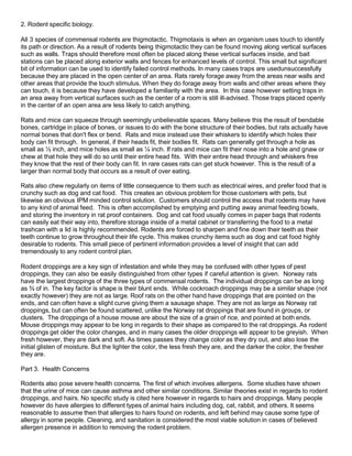 2. Rodent specific biology.
All 3 species of commensal rodents are thigmotactic. Thigmotaxis is when an organism uses touch to identify
its path or direction. As a result of rodents being thigmotactic they can be found moving along vertical surfaces
such as walls. Traps should therefore most often be placed along these vertical surfaces inside, and bait
stations can be placed along exterior walls and fences for enhanced levels of control. This small but significant
bit of information can be used to identify failed control methods. In many cases traps are usedunsuccessfully
because they are placed in the open center of an area. Rats rarely forage away from the areas near walls and
other areas that provide the touch stimulus. When they do forage away from walls and other areas where they
can touch, it is because they have developed a familiarity with the area. In this case however setting traps in
an area away from vertical surfaces such as the center of a room is still ill-advised. Those traps placed openly
in the center of an open area are less likely to catch anything.
Rats and mice can squeeze through seemingly unbelievable spaces. Many believe this the result of bendable
bones, cartridge in place of bones, or issues to do with the bone structure of their bodies, but rats actually have
normal bones that don't flex or bend. Rats and mice instead use their whiskers to identify which holes their
body can fit through. In general, if their heads fit, their bodies fit. Rats can generally get through a hole as
small as ½ inch, and mice holes as small as ¼ inch. If rats and mice can fit their nose into a hole and gnaw or
chew at that hole they will do so until their entire head fits. With their entire head through and whiskers free
they know that the rest of their body can fit. In rare cases rats can get stuck however. This is the result of a
larger than normal body that occurs as a result of over eating.
Rats also chew regularly on items of little consequence to them such as electrical wires, and prefer food that is
crunchy such as dog and cat food. This creates an obvious problem for those customers with pets, but
likewise an obvious IPM minded control solution. Customers should control the access that rodents may have
to any kind of animal feed. This is often accomplished by emptying and putting away animal feeding bowls,
and storing the inventory in rat proof containers. Dog and cat food usually comes in paper bags that rodents
can easily eat their way into, therefore storage inside of a metal cabinet or transferring the food to a metal
trashcan with a lid is highly recommended. Rodents are forced to sharpen and fine down their teeth as their
teeth continue to grow throughout their life cycle. This makes crunchy items such as dog and cat food highly
desirable to rodents. This small piece of pertinent information provides a level of insight that can add
tremendously to any rodent control plan.
Rodent droppings are a key sign of infestation and while they may be confused with other types of pest
droppings, they can also be easily distinguished from other types if careful attention is given. Norway rats
have the largest droppings of the three types of commensal rodents. The individual droppings can be as long
as ¾ of in. The key factor is shape is their blunt ends. While cockroach droppings may be a similar shape (not
exactly however) they are not as large. Roof rats on the other hand have droppings that are pointed on the
ends, and can often have a slight curve giving them a sausage shape. They are not as large as Norway rat
droppings, but can often be found scattered, unlike the Norway rat droppings that are found in groups, or
clusters. The droppings of a house mouse are about the size of a grain of rice, and pointed at both ends.
Mouse droppings may appear to be long in regards to their shape as compared to the rat droppings. As rodent
droppings get older the color changes, and in many cases the older droppings will appear to be greyish. When
fresh however, they are dark and soft. As times passes they change color as they dry out, and also lose the
initial glisten of moisture. But the lighter the color, the less fresh they are, and the darker the color, the fresher
they are.
Part 3. Health Concerns
Rodents also pose severe health concerns. The first of which involves allergens. Some studies have shown
that the urine of mice can cause asthma and other similar conditions. Similar theories exist in regards to rodent
droppings, and hairs. No specific study is cited here however in regards to hairs and droppings. Many people
however do have allergies to different types of animal hairs including dog, cat, rabbit, and others. It seems
reasonable to assume then that allergies to hairs found on rodents, and left behind may cause some type of
allergy in some people. Cleaning, and sanitation is considered the most viable solution in cases of believed
allergen presence in addition to removing the rodent problem.
 