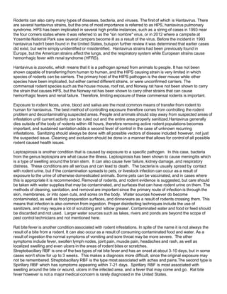 Rodents can also carry many types of diseases, bacteria, and viruses. The first of which is Hantavirus. There
are several hantavirus strains, but the one of most importance is referred to as HPS, hantavirus pulmonary
syndrome. HPS has been implicated in several high profile instances, such as a string of cases in 1993 near
the four corners states where it was referred to as the "sin nombre" virus, or in 2012 where a campsite at
Yosemite National Park saw several campers become ill as a result of the virus. Before the incident in 1993
hantavirus hadn't been found in the United States, butupon further review it was determined that earlier cases
did exist, but we're simply unidentified or misidentified. Hantavirus strains had been previously found in
Europe, but the American strains affect the lungs, and the respiratory system while European strains cause
hemorrhagic fever with renal syndrome (HFRS).
Hantavirus is zoonotic, which means that it is a pathogen spread from animals to people. It has not been
shown capable of transferring from human to human, and the HIPS causing strain is very limited in which
species of rodents can be carriers. The primary host of the HIPS pathogen is the deer mouse while other
species have been implicated, but either carried different strains, or were unconfirmed carriers. The
commensal rodent species such as the house mouse, roof rat, and Norway rat have not been shown to carry
the strain that causes HPS, but the Norway rat has been shown to carry other strains that can cause
hemorrhagic fevers and renal failure. Therefore, limiting exposure of these commensal rodents is important.
Exposure to rodent feces, urine, blood and saliva are the most common means of transfer from rodent to
human for hantavirus. The best method of controlling exposure therefore comes from controlling the rodent
problem and decontaminating suspected areas. People and animals should stay away from suspected areas of
infestation until current activity can be ruled out and the entire area properly sanitized.Hantavirus generally
dies outside of the body of rodents within 48 hours, therefore removing active rodent populations becomes
important, and sustained sanitation adds a second level of control in the case of unknown recurring
infestations. Sanitizing should always be done with all possible vectors of disease included however, not just
the suspected issue. Cleaning and exclusion should be done in a manner that allows for control of all possible
rodent caused health issues.
Leptospirosis is another condition that is caused by exposure to a specific pathogen. In this case, bacteria
from the genus leptospira are what cause the illness. Leptospirosis has been shown to cause meningitis which
is a type of swelling around the brain stem. It can also cause liver failure, kidney damage, and respiratory
distress. These conditions are all serious and can lead to death. The bacteria is usually spread by contact
with rodent urine, but if the contamination spreads to pets, or livestock infection can occur as a result of
exposure to the urine of otherwise domesticated animals. Some pets can be vaccinated, and in cases where
this is appropriate it is recommended. Removal of rodents, and rodent evidence is suggested, but care should
be taken with water supplies that may be contaminated, and surfaces that can have rodent urine on them. The
methods of cleaning, sanitation, and removal are important since the primary route of infection is through the
skin, membranes, or into open cuts, and sores on the body. Water sources however do become
contaminated, as well as food preparation surfaces, and dinnerware as a result of rodents crossing them. This
means that infection is also common from ingestion. Proper disinfecting techniques include the use of
sanitizers, and may require a lot of scrubbing and ‘elbow grease'. Contaminated water and food or feed should
be discarded and not used. Larger water sources such as lakes, rivers and ponds are beyond the scope of
pest control technicians and not mentioned here.
Rat bite fever is another condition associated with rodent infestations. In spite of the name it is not always the
result of a bite from a rodent. It can also occur as a result of consuming contaminated food and water. As a
result of ingestion the normal symptoms of vomiting and sore throat may be more severe. The other
symptoms include fever, swollen lymph nodes, joint pain, muscle pain, headaches and rash, as well as
localized swelling and even ulcers in the areas of rodent bites or scratches.
Streptobacillary RBF is one of the two types of rat bite fever and has an onset at about 3-10 days, but in some
cases won’t show for up to 3 weeks. This makes a diagnosis more difficult, since the original exposure may
not be remembered. Streptobacillary RBF is the type most associated with aches and pains.The second type is
Spirillary RBF which has symptoms appearing within 7-21 days. Spirillary RBF is most associated with
swelling around the bite or wound, ulcers in the infected area, and a fever that may come and go. Rat bite
fever however is not a major medical concern is rarely diagnosed in the United States.
 