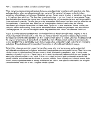 Part 4. Insect disease vectors and other secondary pests
While many insects are considered vectors of disease, are of particular importance with regards to rats. Rats,
and several other urban animal speciesare known carriers of the bacteria that causes endemic typhus,
sometimes referred to as murine typhus (Rickettsia typhus). As rats enter a structure or sometimes nest close
to it, they bring fleas with them. The fleas then enter the structure, or get onto those that come outside.These
fleas that get onto unsuspecting people have often contracted the typhus causing bacteria and can spread it to
those unsuspecting people. The infection generally occurs when fecal matter from fleas gets into a flea bite, or
through the skin in some other way. Many people scratching the bites don't realize they are infecting
themselves by forcing the fecal matter into these areas. Symptoms include headaches, fevers, muscle pain,
joint pain, nausea and vomiting. Some people will develop rashes and neurological signs such as confusion.
These symptoms can cause a misdiagnosis since they resemble other similar, and dissimilar conditions.
Plague is another bacterial condition often contracted from fleas that are brought onto a property or into a
structure by infected animals such as rats. This can however be more troublesome because if pneumonia
develops in a human host the condition can then be spread from person to person. Likewise, flea bites are not
the only way of contracting it. Contact with any bodily fluid from infected animals can lead to contracting the
serious condition that is identified by fever, chills, muscle aches and swollen lymph nodesthat are referred to
as buboes. These buboes are the reason that the condition is referred to as the bubonic plague.
Rat and bird mites are secondary pests that can often cause grief for a home owner and a pest control
technician.When rodents and birds leave a structure these insects are sometimes left behind. They then move
into the human occupied portion of the structure and attack unsuspecting people and pets. In many cases
rodents continue to bring more of these insects, and a less than complete rodent control plan may provide for
an ongoing infestation of secondary pests. Therefore, thorough exclusion is recommended, removal of all
nesting material, and at least one application of a proper miticide. If mite infestations continue it is more likely
that an exclusion plan has failed, or nesting material was left behind. The application of the miticide is to give
clients immediate relief, and is not a complete solution by itself.
 