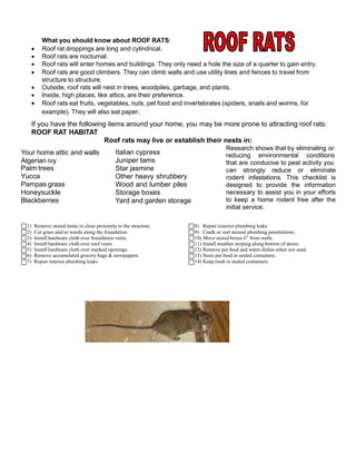 What you should know about ROOF RATS:
 Roof rat droppings are long and cylindrical.
 Roof rats are nocturnal.
 Roof rats will enter homes and buildings. They only need a hole the size of a quarter to gain entry.
 Roof rats are good climbers. They can climb walls and use utility lines and fences to travel from
structure to structure.
 Outside, roof rats will nest in trees, woodpiles, garbage, and plants.
 Inside, high places, like attics, are their preference.
 Roof rats eat fruits, vegetables, nuts, pet food and invertebrates (spiders, snails and worms, for
example). They will also eat paper.
If you have the following items around your home, you may be more prone to attracting roof rats:
ROOF RAT HABITAT
Roof rats may live or establish their nests in:
Research shows that by eliminating or
reducing environmental conditions
that are conducive to pest activity you
can strongly reduce or eliminate
rodent infestations. This checklist is
designed to provide the information
necessary to assist you in your efforts
to keep a home rodent free after the
initial service.
1) Remove stored items in close proximity to the structure.
2) Cut grass and/or weeds along the foundation.
3) Install hardware cloth over foundation vents.
4) Install hardware cloth over roof vents.
5) Install hardware cloth over marked openings.
6) Remove accumulated grocery bags & newspapers.
7) Repair interior plumbing leaks.
8) Repair exterior plumbing leaks
9) Caulk or seal around plumbing penetrations.
10) Move stored boxes 6” from walls.
11) Install weather striping along bottom of doors.
12) Remove pet food and water dishes when not used.
13) Store pet food in sealed containers.
14) Keep trash in sealed containers.
Your home attic and walls
Algerian ivy
Palm trees
Yucca
Pampas grass
Honeysuckle
Blackberries
Italian cypress
Juniper tams
Star jasmine
Other heavy shrubbery
Wood and lumber piles
Storage boxes
Yard and garden storage
 
