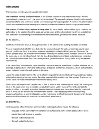 INSPECTIONS
The inspection provides you with valuable information.
The extent and severity of the infestation. Is the problem localized in one area of the building? Are the
rodents infesting several rooms? How sever is the infestation? By accurately gathering this information prior to
any control efforts, time and money can be saved by doing a thorough inspection. A common mistake in rodent
control is to underestimate the severity of an infestation either in numbers of animals or by the area infested.
The location of rodent harborage and activity areas. By inspecting for various rodent signs, clues can be
gathered as to the location of nesting areas, as well as where and how the rodents travel from nests to their
food and water. By intensifying your control efforts at these locations, greater control can be achieved.
On the exterior...
Identify the rodent entry areas. A thorough inspection of the exterior of the building should be conducted.
Areas to inspect include all utility lines that enter the structure through the walls. All openings around water
lines, air conditioning ducts, drain pipes, vents and electrical conduits should be inspected. Of course, the
spaces beneath doors are one of the most common entryways for rodents. Doors should be checked to ensure
the lower edge is not more than ¼ inch from the floor. Broken basement windows and unscreened vents also
are common invasion routes. Also check storage sheds, garden sheds and potting sheds along with exterior
heater closets.
In the case of roof rat inspections, roofs should be checked to see that sheathing is complete and there are no
openings at roof junctures where one roof over laps or ties into another roof. In addition, check roof ventilators,
screen vents and louvered in-wall vents and chimneys.
Locate the areas of rodent activity. The key to effective inspections is to identify the primary harborage, feeding
and activity areas to get the best results. Typically, rodents build their nests near food sources. Therefore, the
control areas are those areas between the nest and feeding areas.
When conducting inspections it’s a good idea to think in terms of what rodents require. Inspect the building and
list all of the areas where food is available. An adult rat requires up to 1 ounce of food and water daily to
survive, food has to be readily accessible. Keeping this in mind during your inspections, begin by locating all
areas in and out of the account that provide food for rodents. This is especially useful when inspecting
structures where there is a minor infestation and the rodent zone is difficult to pinpoint. Keep in mind if there is
an abundance of snails or fruit that could be the food and water source.
On the interior...
Inside structures, a few of the more common rodent harborage locations include the following:
 Secluded corners (remember rodents follow wall surfaces and prefer corners because these areas
provide them with a sense of security)
 Beneath and inside cabinets
 Beneath and within furniture
 