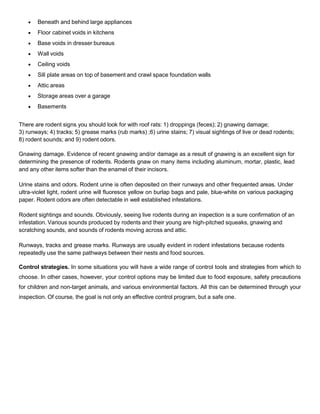  Beneath and behind large appliances
 Floor cabinet voids in kitchens
 Base voids in dresser bureaus
 Wall voids
 Ceiling voids
 Sill plate areas on top of basement and crawl space foundation walls
 Attic areas
 Storage areas over a garage
 Basements
There are rodent signs you should look for with roof rats: 1) droppings (feces); 2) gnawing damage;
3) runways; 4) tracks; 5) grease marks (rub marks) ;6) urine stains; 7) visual sightings of live or dead rodents;
8) rodent sounds; and 9) rodent odors.
Gnawing damage. Evidence of recent gnawing and/or damage as a result of gnawing is an excellent sign for
determining the presence of rodents. Rodents gnaw on many items including aluminum, mortar, plastic, lead
and any other items softer than the enamel of their incisors.
Urine stains and odors. Rodent urine is often deposited on their runways and other frequented areas. Under
ultra-violet light, rodent urine will fluoresce yellow on burlap bags and pale, blue-white on various packaging
paper. Rodent odors are often detectable in well established infestations.
Rodent sightings and sounds. Obviously, seeing live rodents during an inspection is a sure confirmation of an
infestation. Various sounds produced by rodents and their young are high-pitched squeaks, gnawing and
scratching sounds, and sounds of rodents moving across and attic.
Runways, tracks and grease marks. Runways are usually evident in rodent infestations because rodents
repeatedly use the same pathways between their nests and food sources.
Control strategies. In some situations you will have a wide range of control tools and strategies from which to
choose. In other cases, however, your control options may be limited due to food exposure, safety precautions
for children and non-target animals, and various environmental factors. All this can be determined through your
inspection. Of course, the goal is not only an effective control program, but a safe one.
 