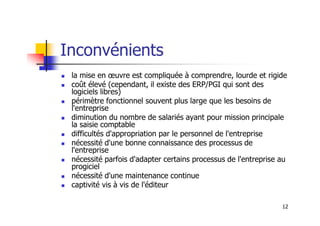 Inconvénients
 la mise en œuvre est compliquée à comprendre, lourde et rigide
 coût élevé (cependant, il existe des ERP/PGI qui sont des
logiciels libres)
 périmètre fonctionnel souvent plus large que les besoins de
l'entreprise
diminution du nombre de salariés ayant pour mission principale
12
 diminution du nombre de salariés ayant pour mission principale
la saisie comptable
 difficultés d'appropriation par le personnel de l'entreprise
 nécessité d'une bonne connaissance des processus de
l'entreprise
 nécessité parfois d'adapter certains processus de l'entreprise au
progiciel
 nécessité d'une maintenance continue
 captivité vis à vis de l'éditeur
 