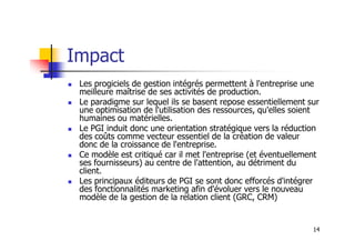 Impact
 Les progiciels de gestion intégrés permettent à l'entreprise une
meilleure maîtrise de ses activités de production.
 Le paradigme sur lequel ils se basent repose essentiellement sur
une optimisation de l'utilisation des ressources, qu'elles soient
humaines ou matérielles.
Le PGI induit donc une orientation stratégique vers la réduction
14
 Le PGI induit donc une orientation stratégique vers la réduction
des coûts comme vecteur essentiel de la création de valeur
donc de la croissance de l'entreprise.
 Ce modèle est critiqué car il met l'entreprise (et éventuellement
ses fournisseurs) au centre de l'attention, au détriment du
client.
 Les principaux éditeurs de PGI se sont donc efforcés d'intégrer
des fonctionnalités marketing afin d'évoluer vers le nouveau
modèle de la gestion de la relation client (GRC, CRM)
 