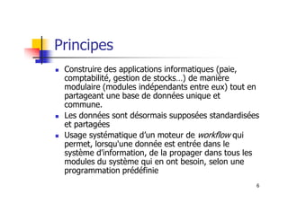 Principes
 Construire des applications informatiques (paie,
comptabilité, gestion de stocks…) de manière
modulaire (modules indépendants entre eux) tout en
partageant une base de données unique et
commune.
6
commune.
 Les données sont désormais supposées standardisées
et partagées
 Usage systématique d’un moteur de workflow qui
permet, lorsqu'une donnée est entrée dans le
système d'information, de la propager dans tous les
modules du système qui en ont besoin, selon une
programmation prédéfinie
 