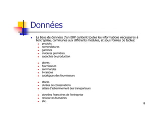 Données
 La base de données d'un ERP contient toutes les informations nécessaires à
l'entreprise, communes aux différents modules, et sous formes de tables:
 produits
 nomenclatures
 gammes
 matières premières
 capacités de production
8
 capacités de production
 clients
 fournisseurs
 commandes
 livraisons
 catalogues des fournisseurs
 stocks
 durées de conservations
 délais d'acheminement des transporteurs
 données financières de l'entreprise
 ressources humaines
 etc.
 