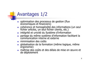 Avantages 1/2
 optimisation des processus de gestion (flux
économiques et financiers)
 cohérence et homogénéité des informations (un seul
fichier articles, un seul fichier clients, etc.)
intégrité et unicité du Système d'information
9
 intégrité et unicité du Système d'information
 partage du même système d’information facilitant la
communication interne et externe
 minimisation des coûts
 globalisation de la formation (même logique, même
ergonomie)
 maîtrise des coûts et des délais de mise en œuvre et
de déploiement
 