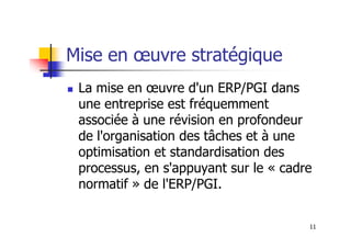Mise en œuvre stratégique
 La mise en œuvre d'un ERP/PGI dans
une entreprise est fréquemment
associée à une révision en profondeur
11
associée à une révision en profondeur
de l'organisation des tâches et à une
optimisation et standardisation des
processus, en s'appuyant sur le « cadre
normatif » de l'ERP/PGI.
 