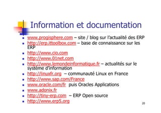 Information et documentation
 www.progisphere.com – site / blog sur l’actualité des ERP
 http://erp.ittoolbox.com – base de connaissance sur les
ERP
 http://www.cio.com
http://www.01net.com
20
 http://www.01net.com
 http://www.lemondeinformatique.fr – actualités sur le
système d’information
 http://linuxfr.org – communauté Linux en France
 http://www.sap.com/France
 www.oracle.com/fr puis Oracles Applications
 www.adonix.fr
 http://tiny-erp.com – ERP Open source
 http://www.erp5.org
 