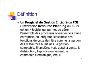 Définition
 Un Progiciel de Gestion Intégré ou PGI
(Enterprise Resource Planning ou ERP)
est un « logiciel qui permet de gérer
l'ensemble des processus opérationnels d'une
3
l'ensemble des processus opérationnels d'une
entreprise, en intégrant l'ensemble des
fonctions de cette dernière comme la gestion
des ressources humaines, la gestion
comptable, financière, mais aussi la vente, la
distribution, l'approvisionnement, le
commerce électronique, etc. »
 