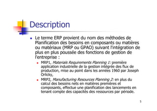 Description
 Le terme ERP provient du nom des méthodes de
Planification des besoins en composants ou matières
ou matériaux (MRP ou GPAO) suivant l'intégration de
plus en plus poussée des fonctions de gestion de
l'entreprise :
5
l'entreprise :
 MRP1, Materials Requirements Planning 1: première
application industrielle de la gestion intégrée des flux de
production, mise au point dans les années 1960 par Joseph
Orlicky,
 MRP2, Manufacturing Resources Planning 2: en plus du
calcul des besoins nets en matières premières et
composants, effectue une planification des lancements en
tenant compte des capacités des ressources par période.
 