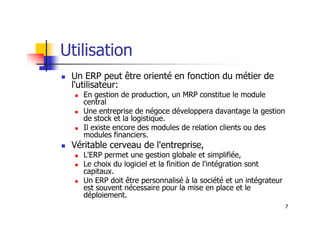 Utilisation
 Un ERP peut être orienté en fonction du métier de
l'utilisateur:
 En gestion de production, un MRP constitue le module
central
 Une entreprise de négoce développera davantage la gestion
7
 Une entreprise de négoce développera davantage la gestion
de stock et la logistique.
 Il existe encore des modules de relation clients ou des
modules financiers.
 Véritable cerveau de l'entreprise,
 L'ERP permet une gestion globale et simplifiée,
 Le choix du logiciel et la finition de l'intégration sont
capitaux.
 Un ERP doit être personnalisé à la société et un intégrateur
est souvent nécessaire pour la mise en place et le
déploiement.
 
