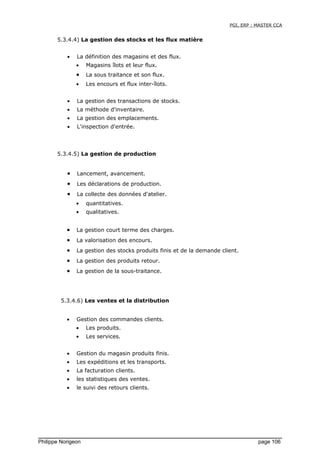 PGI, ERP : MASTER CCA
5.3.4.4) La gestion des stocks et les flux matière
• La définition des magasins et des flux.
• Magasins îlots et leur flux.
• La sous traitance et son flux.
• Les encours et flux inter-îlots.
• La gestion des transactions de stocks.
• La méthode d'inventaire.
• La gestion des emplacements.
• L'inspection d'entrée.
5.3.4.5) La gestion de production
• Lancement, avancement.
• Les déclarations de production.
• La collecte des données d'atelier.
• quantitatives.
• qualitatives.
• La gestion court terme des charges.
• La valorisation des encours.
• La gestion des stocks produits finis et de la demande client.
• La gestion des produits retour.
• La gestion de la sous-traitance.
5.3.4.6) Les ventes et la distribution
• Gestion des commandes clients.
• Les produits.
• Les services.
• Gestion du magasin produits finis.
• Les expéditions et les transports.
• La facturation clients.
• les statistiques des ventes.
• le suivi des retours clients.
Philippe Norigeon page 106
 