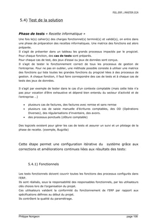 PGI, ERP : MASTER CCA
5.4) Test de la solution
Phase de tests « Recette informatique »
Une fois le(s) cahier(s) des charges fonctionnel(s) terminé(s) et validé(s), on entre dans
une phase de préparation des recettes informatiques. Une matrice des fonctions est alors
préparée.
Il s’agit de présenter dans un tableau les grands processus impactés par le progiciel.
Pour chaque fonction, des cas de tests sont préparés.
Pour chaque cas de test, des jeux d’essai ou jeux de données sont conçus.
Il s’agit de tester le fonctionnement correct de tous les processus de gestion de
l’entreprise. Pour ne pas en oublier, une méthode possible consiste à utiliser une matrice
des fonctions qui liste toutes les grandes fonctions du progiciel liées à des processus de
gestion. A chaque fonction, il faut faire correspondre des cas de tests et à chaque cas de
tests des jeux de données.
Il s’agit par exemple de tester dans le cas d'un contexte comptable (mais cette liste n'a
pas pour vocation d'être exhaustive et dépend bien entendu du secteur d’activité et de
l’entreprise …)
• plusieurs cas de factures, des factures avec remise et sans remise
• plusieurs cas de saisie manuelle d’écritures comptables, des OD (Opérations
Diverses), des régularisations d’inventaire, des avoirs.
• des processus ponctuels (clôture comptable)
Des logiciels existent pour gérer les cas de tests et assurer un suivi et un pilotage de la
phase de recette. (exemple, Bugzilla)
Cette étape permet une configuration itérative du système grâce aux
corrections et améliorations continues liées aux résultats des tests:
5.4.1) Fonctionnels
Les tests fonctionnels doivent couvrir toutes les fonctions des processus configurés dans
l’ERP.
Ils sont réalisés, sous la responsabilité des responsables fonctionnels, par les utilisateurs
clés choisis lors de l’organisation du projet.
Ces utilisateurs valident la conformité du fonctionnement de l’ERP par rapport aux
spécifications définies au début du projet.
Ils contrôlent la qualité du paramétrage.
Philippe Norigeon page 108
 