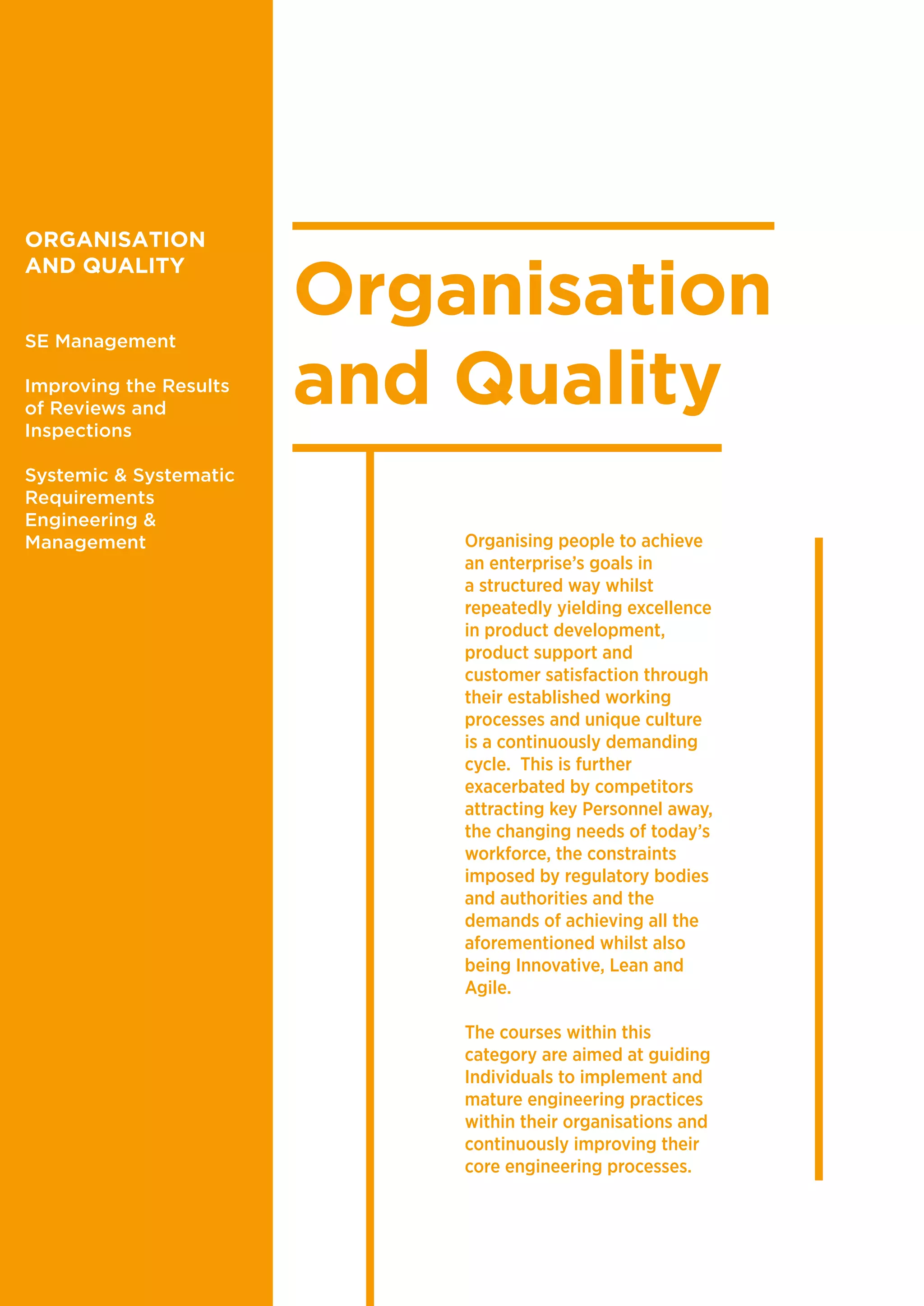 Organisation
and Quality
Organising people to achieve
an enterprise’s goals in
a structured way whilst
repeatedly yielding excellence
in product development,
product support and
customer satisfaction through
their established working
processes and unique culture
is a continuously demanding
cycle. This is further
exacerbated by competitors
attracting key Personnel away,
the changing needs of today’s
workforce, the constraints
imposed by regulatory bodies
and authorities and the
demands of achieving all the
aforementioned whilst also
being Innovative, Lean and
Agile.
The courses within this
category are aimed at guiding
Individuals to implement and
mature engineering practices
within their organisations and
continuously improving their
core engineering processes.
ORGANISATION
AND QUALITY
SE Management
Improving the Results
of Reviews and
Inspections
Systemic & Systematic
Requirements
Engineering &
Management
 