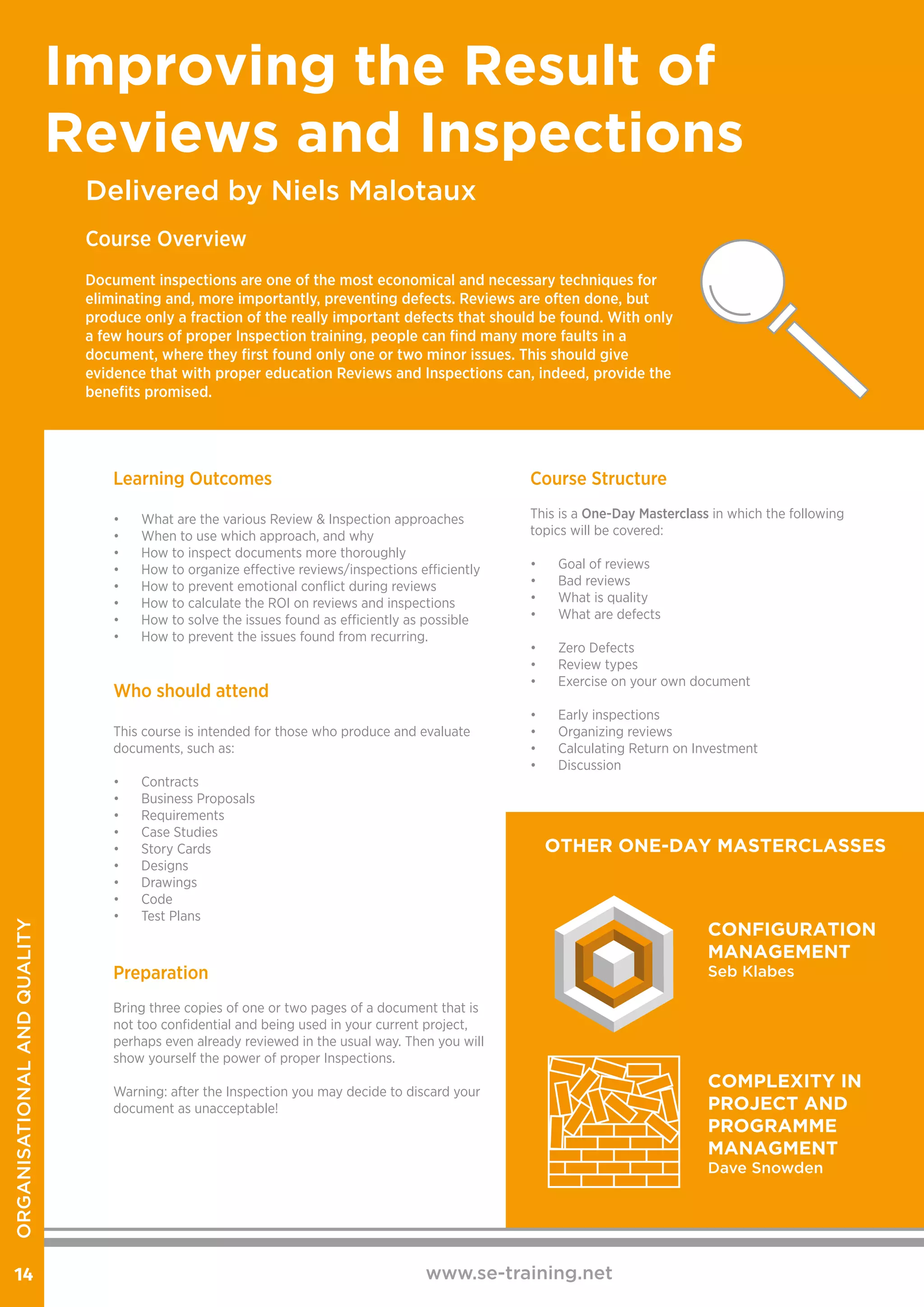 Delivered by Niels Malotaux
Improving the Result of
Reviews and Inspections
Course Overview
Document inspections are one of the most economical and necessary techniques for
eliminating and, more importantly, preventing defects. Reviews are often done, but
produce only a fraction of the really important defects that should be found. With only
a few hours of proper Inspection training, people can find many more faults in a
document, where they first found only one or two minor issues. This should give
evidence that with proper education Reviews and Inspections can, indeed, provide the
benefits promised.
www.se-training.net14
Who should attend
This course is intended for those who produce and evaluate
documents, such as:
•	 Contracts
•	 Business Proposals
•	 Requirements
•	 Case Studies
•	 Story Cards
•	 Designs
•	 Drawings
•	 Code
•	 Test Plans
Preparation
Bring three copies of one or two pages of a document that is
not too confidential and being used in your current project,
perhaps even already reviewed in the usual way. Then you will
show yourself the power of proper Inspections.
Warning: after the Inspection you may decide to discard your
document as unacceptable!
Learning Outcomes
•	 What are the various Review & Inspection approaches
•	 When to use which approach, and why
•	 How to inspect documents more thoroughly
•	 How to organize effective reviews/inspections efficiently
•	 How to prevent emotional conflict during reviews
•	 How to calculate the ROI on reviews and inspections
•	 How to solve the issues found as efficiently as possible
•	 How to prevent the issues found from recurring.
Course Structure
This is a One-Day Masterclass in which the following
topics will be covered:
•	 Goal of reviews
•	 Bad reviews
•	 What is quality
•	 What are defects	
•	 Zero Defects
•	 Review types
•	 Exercise on your own document
•	 Early inspections
•	 Organizing reviews
•	 Calculating Return on Investment
•	 Discussion
OTHER ONE-DAY MASTERCLASSES
CONFIGURATION
MANAGEMENT
Seb Klabes
COMPLEXITY IN
PROJECT AND
PROGRAMME
MANAGMENT
Dave Snowden
ORGANISATIONALANDQUALITY
 