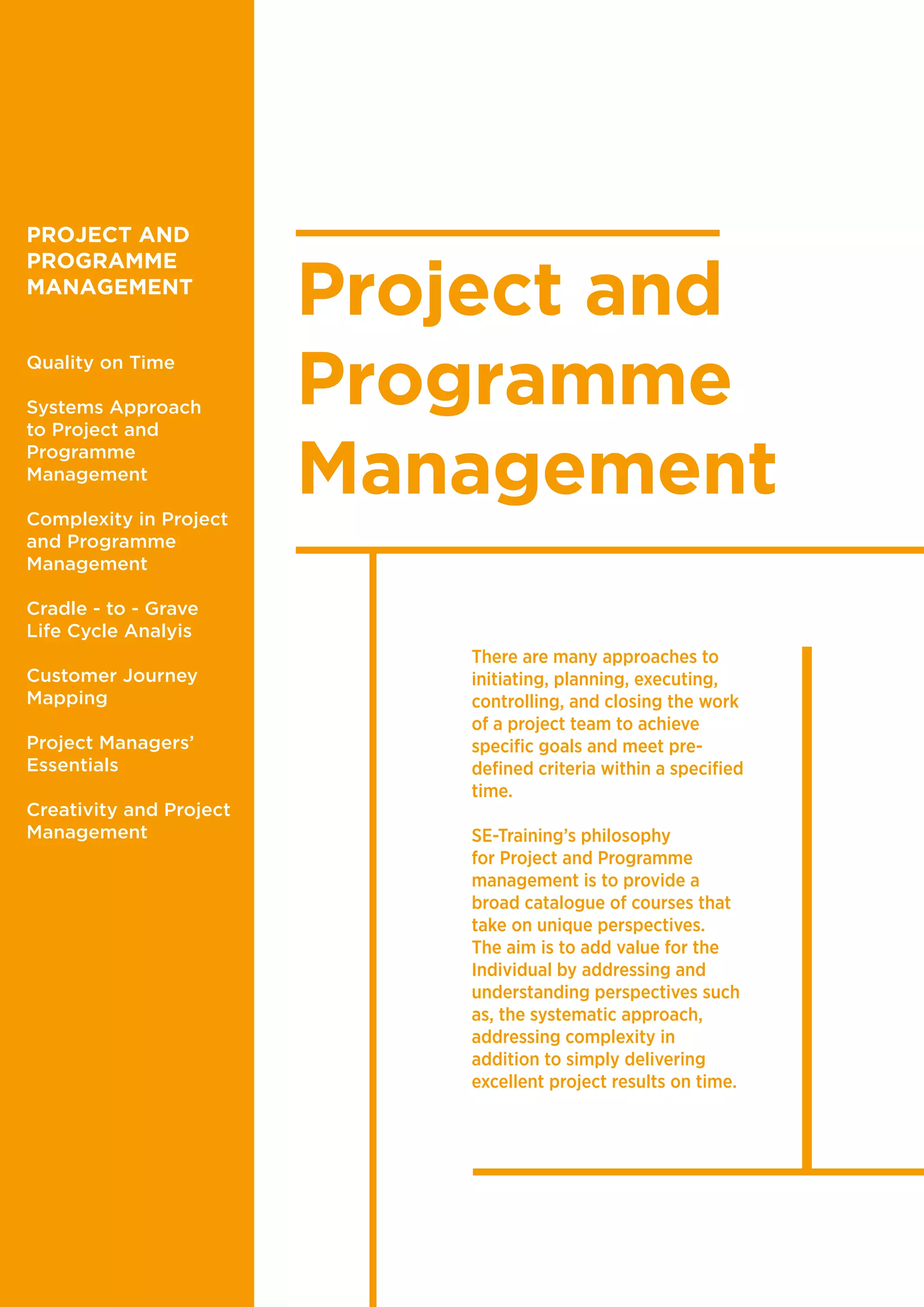 Project and
Programme
Management
There are many approaches to
initiating, planning, executing,
controlling, and closing the work
of a project team to achieve
specific goals and meet pre-
defined criteria within a specified
time.
SE-Training’s philosophy
for Project and Programme
management is to provide a
broad catalogue of courses that
take on unique perspectives.
The aim is to add value for the
Individual by addressing and
understanding perspectives such
as, the systematic approach,
addressing complexity in
addition to simply delivering
excellent project results on time.
PROJECT AND
PROGRAMME
MANAGEMENT
Quality on Time
Systems Approach
to Project and
Programme
Management
Complexity in Project
and Programme
Management
Cradle - to - Grave
Life Cycle Analyis
Customer Journey
Mapping
Project Managers’
Essentials
Creativity and Project
Management
 