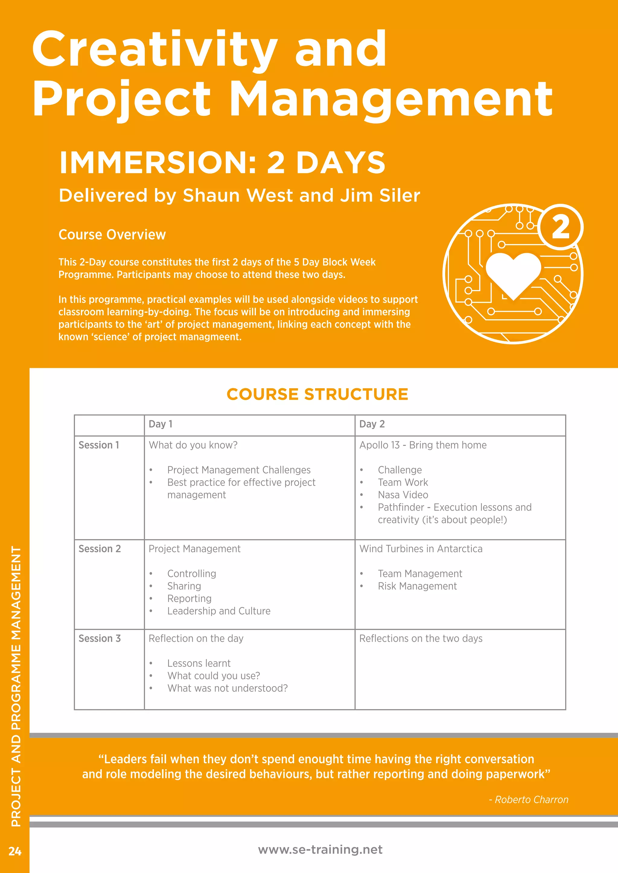 www.se-training.net24
Delivered by Shaun West and Jim Siler
Creativity and
Project Management
IMMERSION: 2 DAYS
Course Overview
This 2-Day course constitutes the first 2 days of the 5 Day Block Week
Programme. Participants may choose to attend these two days.
In this programme, practical examples will be used alongside videos to support
classroom learning-by-doing. The focus will be on introducing and immersing
participants to the ‘art’ of project management, linking each concept with the
known ‘science’ of project managmeent.
COURSE STRUCTURE
Day 1 Day 2
Session 1 What do you know?
•	 Project Management Challenges
•	 Best practice for effective project
management
Apollo 13 - Bring them home
•	 Challenge
•	 Team Work
•	 Nasa Video
•	 Pathfinder - Execution lessons and
creativity (it’s about people!)
Session 2 Project Management
•	 Controlling
•	 Sharing
•	 Reporting
•	 Leadership and Culture
Wind Turbines in Antarctica
•	 Team Management
•	 Risk Management
Session 3 Reflection on the day
•	 Lessons learnt
•	 What could you use?
•	 What was not understood?
Reflections on the two days
2
“Leaders fail when they don’t spend enought time having the right conversation
and role modeling the desired behaviours, but rather reporting and doing paperwork”
- Roberto Charron
PROJECTANDPROGRAMMEMANAGEMENT
 
