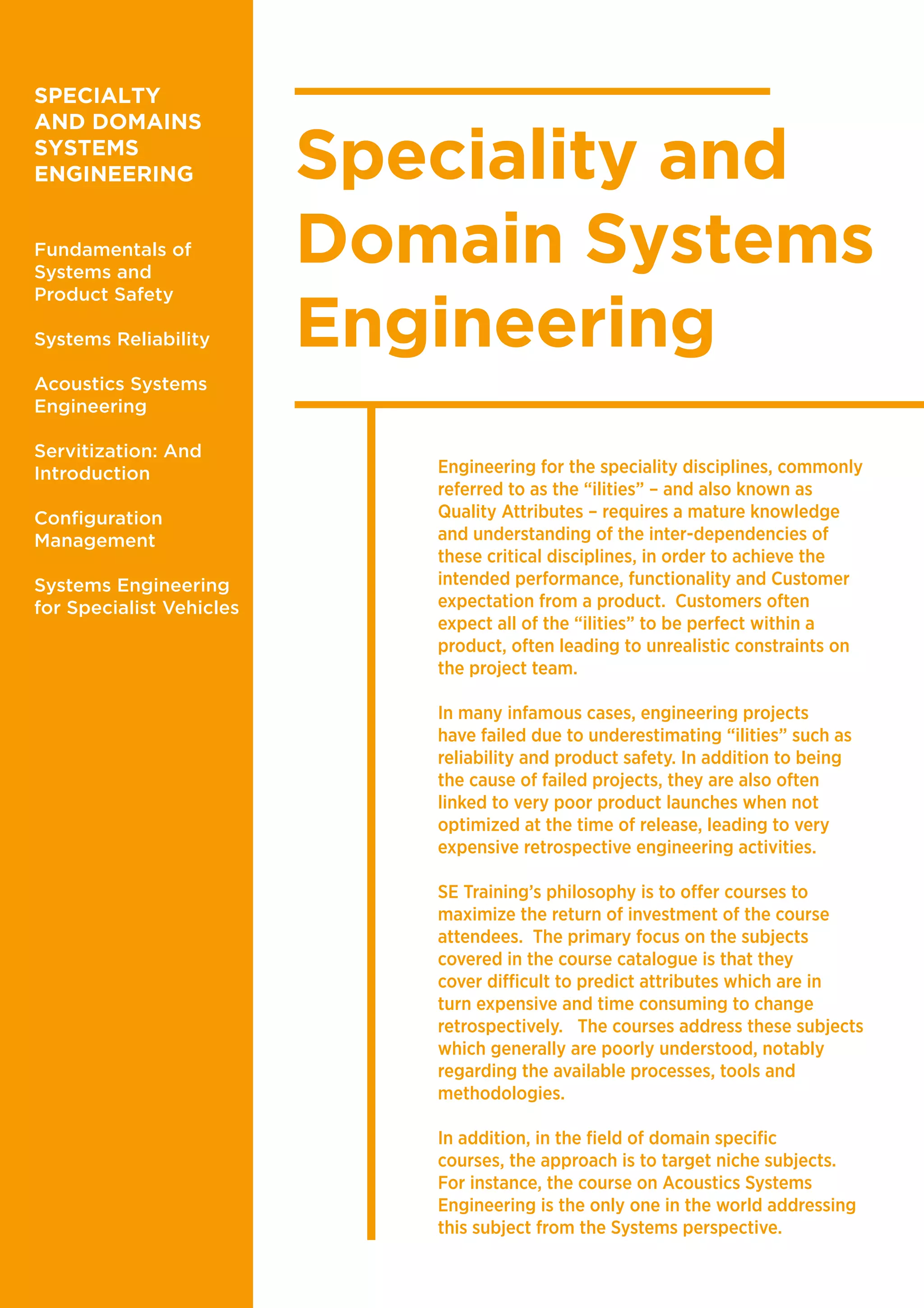 Speciality and
Domain Systems
Engineering
Engineering for the speciality disciplines, commonly
referred to as the “ilities” – and also known as
Quality Attributes – requires a mature knowledge
and understanding of the inter-dependencies of
these critical disciplines, in order to achieve the
intended performance, functionality and Customer
expectation from a product. Customers often
expect all of the “ilities” to be perfect within a
product, often leading to unrealistic constraints on
the project team.
In many infamous cases, engineering projects
have failed due to underestimating “ilities” such as
reliability and product safety. In addition to being
the cause of failed projects, they are also often
linked to very poor product launches when not
optimized at the time of release, leading to very
expensive retrospective engineering activities.
SE Training’s philosophy is to offer courses to
maximize the return of investment of the course
attendees. The primary focus on the subjects
covered in the course catalogue is that they
cover difficult to predict attributes which are in
turn expensive and time consuming to change
retrospectively. The courses address these subjects
which generally are poorly understood, notably
regarding the available processes, tools and
methodologies.
In addition, in the field of domain specific
courses, the approach is to target niche subjects.
For instance, the course on Acoustics Systems
Engineering is the only one in the world addressing
this subject from the Systems perspective.
SPECIALTY
AND DOMAINS
SYSTEMS
ENGINEERING
Fundamentals of
Systems and
Product Safety
Systems Reliability
Acoustics Systems
Engineering
Servitization: And
Introduction
Configuration
Management
Systems Engineering
for Specialist Vehicles
 
