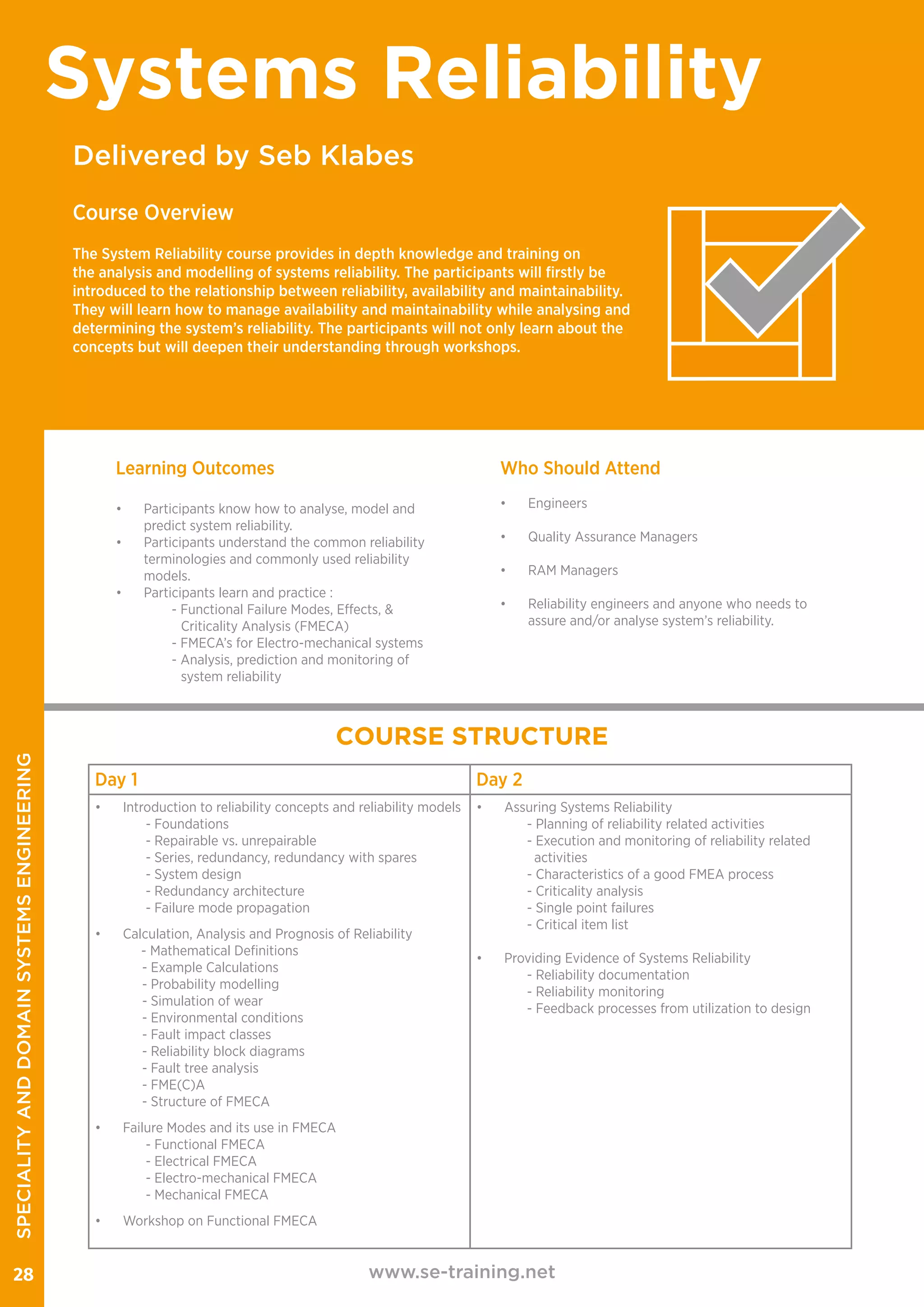 www.se-training.net28
Delivered by Seb Klabes
Systems Reliability
Course Overview
The System Reliability course provides in depth knowledge and training on
the analysis and modelling of systems reliability. The participants will firstly be
introduced to the relationship between reliability, availability and maintainability.
They will learn how to manage availability and maintainability while analysing and
determining the system’s reliability. The participants will not only learn about the
concepts but will deepen their understanding through workshops.​
​
Learning Outcomes
•	 Participants know how to analyse, model and
predict system reliability.​​
•	 Participants understand the common reliability
terminologies and commonly used reliability
models.​
•	 Participants learn and practice :
	 - Functional Failure Modes, Effects, &		
Criticality Analysis (FMECA)​
	 - FMECA’s for Electro-mechanical systems ​
	 - Analysis, prediction and monitoring of
system reliability​
Who Should Attend
•	Engineers
•	 Quality Assurance Managers
•	 RAM Managers
•	 Reliability engineers and anyone who needs to
assure and/or analyse system’s reliability.
COURSE STRUCTURE
Day 1 Day 2
•	 Introduction to reliability concepts and reliability models
- Foundations
- Repairable vs. unrepairable
- Series, redundancy, redundancy with spares
- System design
- Redundancy architecture
- Failure mode propagation
•	 Calculation, Analysis and Prognosis of Reliability
- Mathematical Definitions
- Example Calculations
- Probability modelling
- Simulation of wear
- Environmental conditions
- Fault impact classes
- Reliability block diagrams
- Fault tree analysis
- FME(C)A
- Structure of FMECA
•	 Failure Modes and its use in FMECA
- Functional FMECA
- Electrical FMECA
- Electro-mechanical FMECA
- Mechanical FMECA
•	 Workshop on Functional FMECA
•	 Assuring Systems Reliability
- Planning of reliability related activities
- Execution and monitoring of reliability related
activities
- Characteristics of a good FMEA process
- Criticality analysis
- Single point failures
- Critical item list
•	 Providing Evidence of Systems Reliability
- Reliability documentation
- Reliability monitoring
- Feedback processes from utilization to design
SPECIALITYANDDOMAINSYSTEMSENGINEERING
 