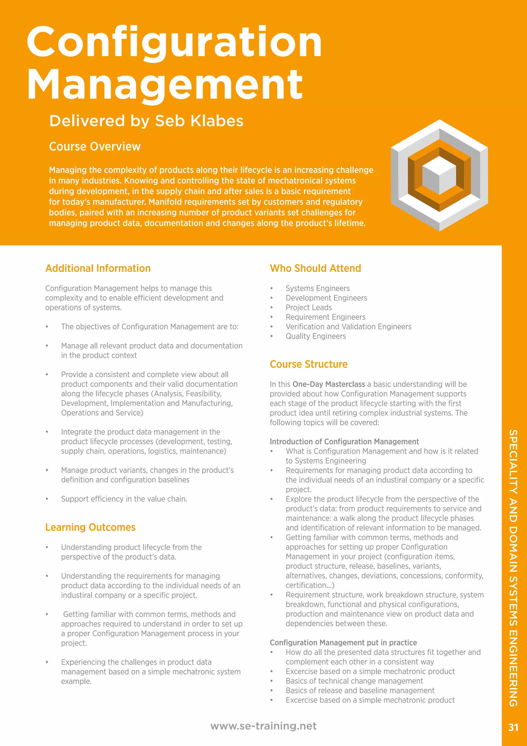 Additional Information
Configuration Management helps to manage this
complexity and to enable efficient development and
operations of systems.
•	 The objectives of Configuration Management are to:
•	 Manage all relevant product data and documentation
in the product context
•	 Provide a consistent and complete view about all
product components and their valid documentation
along the lifecycle phases (Analysis, Feasibility,
Development, Implementation and Manufacturing,
Operations and Service)
•	 Integrate the product data management in the
product lifecycle processes (development, testing,
supply chain, operations, logistics, maintenance)
•	 Manage product variants, changes in the product’s
definition and configuration baselines
•	 Support efficiency in the value chain.
Learning Outcomes
•	 Understanding product lifecycle from the
perspective of the product’s data.
•	 Understanding the requirements for managing
product data according to the individual needs of an
industiral company or a specific project.
•	 Getting familiar with common terms, methods and
approaches required to understand in order to set up
a proper Configuration Management process in your
project.
•	 Experiencing the challenges in product data
management based on a simple mechatronic system
example.
Who Should Attend
•	 Systems Engineers
•	 Development Engineers
•	 Project Leads
•	 Requirement Engineers
•	 Verification and Validation Engineers
•	 Quality Engineers
www.se-training.net 31
Delivered by Seb Klabes
Configuration
Management
Course Overview
Managing the complexity of products along their lifecycle is an increasing challenge
in many industries. Knowing and controlling the state of mechatronical systems
during development, in the supply chain and after sales is a basic requirement
for today’s manufacturer. Manifold requirements set by customers and regulatory
bodies, paired with an increasing number of product variants set challenges for
managing product data, documentation and changes along the product’s lifetime.
​
Course Structure
In this One-Day Masterclass a basic understanding will be
provided about how Configuration Management supports
each stage of the product lifecycle starting with the first
product idea until retiring complex industrial systems. The
following topics will be covered:
Introduction of Configuration Management
•	 What is Configuration Management and how is it related
to Systems Engineering
•	 Requirements for managing product data according to
the individual needs of an industiral company or a specific
project.
•	 Explore the product lifecycle from the perspective of the
product’s data: from product requirements to service and
maintenance: a walk along the product lifecycle phases
and identification of relevant information to be managed.
•	 Getting familiar with common terms, methods and
approaches for setting up proper Configuration
Management in your project (configuration items,
product structure, release, baselines, variants,
alternatives, changes, deviations, concessions, conformity,
certification...)
•	 Requirement structure, work breakdown structure, system
breakdown, functional and physical configurations,
production and maintenance view on product data and
dependencies between these.
Configuration Management put in practice
•	 How do all the presented data structures fit together and
complement each other in a consistent way
•	 Excercise based on a simple mechatronic product
•	 Basics of technical change management
•	 Basics of release and baseline management
•	 Excercise based on a simple mechatronic product
SPECIALITYANDDOMAINSYSTEMSENGINEERING
 