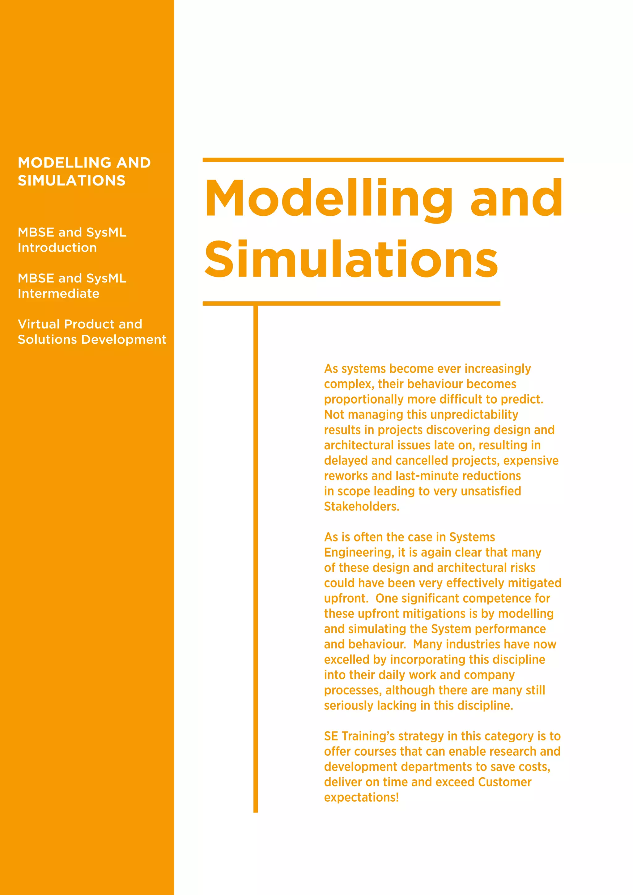 Modelling and
Simulations
As systems become ever increasingly
complex, their behaviour becomes
proportionally more difficult to predict.
Not managing this unpredictability
results in projects discovering design and
architectural issues late on, resulting in
delayed and cancelled projects, expensive
reworks and last-minute reductions
in scope leading to very unsatisfied
Stakeholders.
As is often the case in Systems
Engineering, it is again clear that many
of these design and architectural risks
could have been very effectively mitigated
upfront. One significant competence for
these upfront mitigations is by modelling
and simulating the System performance
and behaviour. Many industries have now
excelled by incorporating this discipline
into their daily work and company
processes, although there are many still
seriously lacking in this discipline.
SE Training’s strategy in this category is to
offer courses that can enable research and
development departments to save costs,
deliver on time and exceed Customer
expectations!
MODELLING AND
SIMULATIONS
MBSE and SysML
Introduction
MBSE and SysML
Intermediate
Virtual Product and
Solutions Development
 