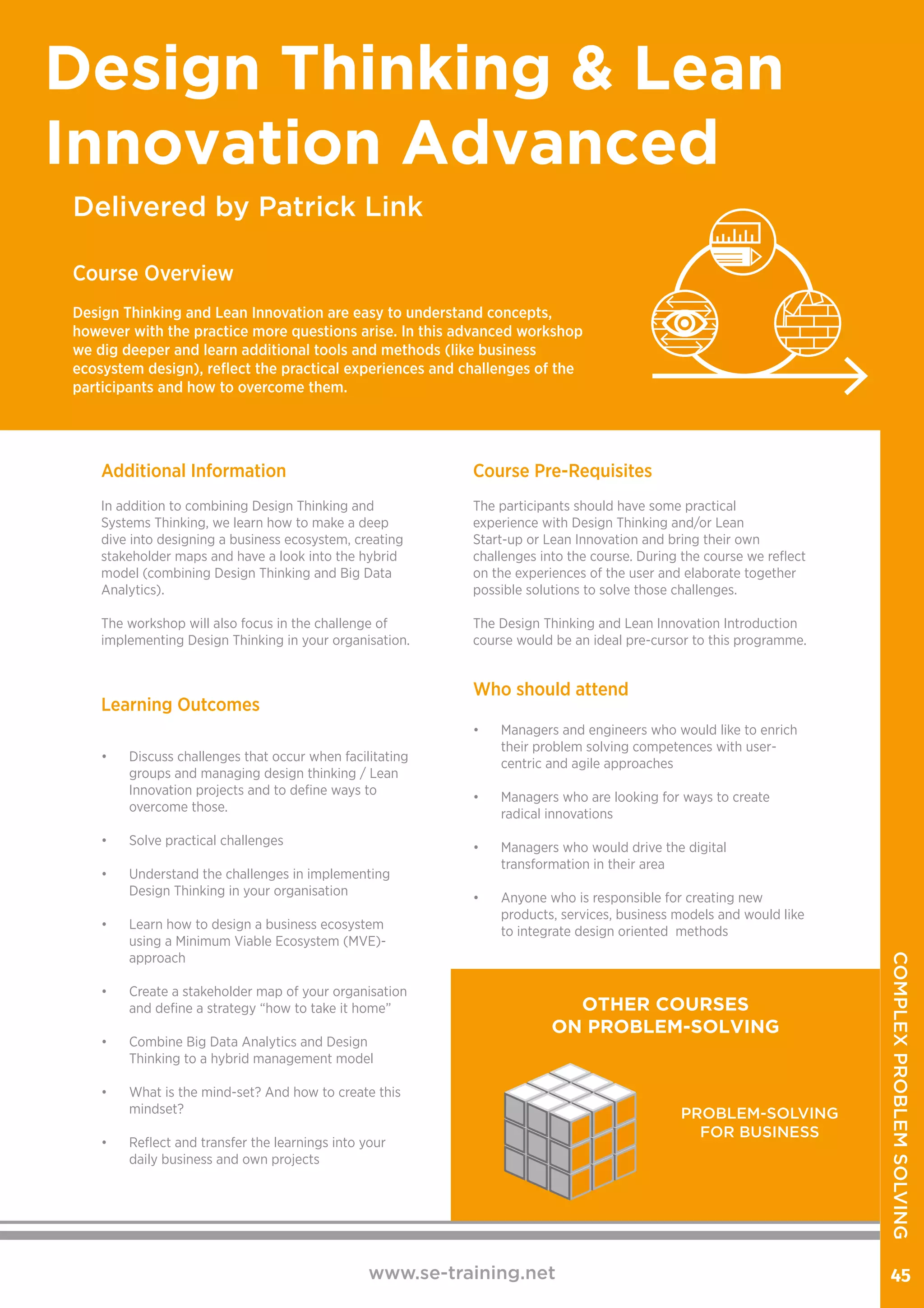 Delivered by Patrick Link
Design Thinking & Lean
Innovation Advanced
Course Overview
Design Thinking and Lean Innovation are easy to understand concepts,
however with the practice more questions arise. In this advanced workshop
we dig deeper and learn additional tools and methods (like business
ecosystem design), reflect the practical experiences and challenges of the
participants and how to overcome them.
Additional Information
In addition to combining Design Thinking and
Systems Thinking, we learn how to make a deep
dive into designing a business ecosystem, creating
stakeholder maps and have a look into the hybrid
model (combining Design Thinking and Big Data
Analytics).
The workshop will also focus in the challenge of
implementing Design Thinking in your organisation.
Learning Outcomes
•	 Discuss challenges that occur when facilitating
groups and managing design thinking / Lean
Innovation projects and to define ways to
overcome those.
•	 Solve practical challenges
•	 Understand the challenges in implementing
Design Thinking in your organisation
•	 Learn how to design a business ecosystem
using a Minimum Viable Ecosystem (MVE)-
approach
•	 Create a stakeholder map of your organisation
and define a strategy “how to take it home”
•	 Combine Big Data Analytics and Design
Thinking to a hybrid management model
•	 What is the mind-set? And how to create this
mindset?
•	 Reflect and transfer the learnings into your
daily business and own projects
Course Pre-Requisites
The participants should have some practical
experience with Design Thinking and/or Lean
Start-up or Lean Innovation and bring their own
challenges into the course. During the course we reflect
on the experiences of the user and elaborate together
possible solutions to solve those challenges.
The Design Thinking and Lean Innovation Introduction
course would be an ideal pre-cursor to this programme.
www.se-training.net 45
Who should attend
•	 Managers and engineers who would like to enrich
their problem solving competences with user-
centric and agile approaches
•	 Managers who are looking for ways to create
radical innovations
•	 Managers who would drive the digital
transformation in their area
•	 Anyone who is responsible for creating new
products, services, business models and would like
to integrate design oriented methods
OTHER COURSES
ON PROBLEM-SOLVING
PROBLEM-SOLVING
FOR BUSINESS
COMPLEXPROBLEMSOLVING
 