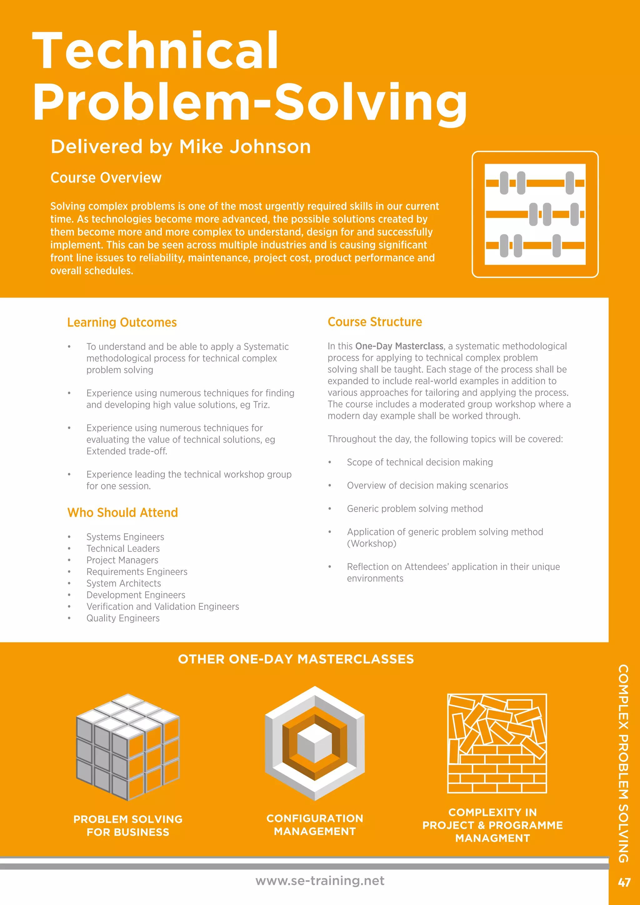 Course Structure
In this One-Day Masterclass, a systematic methodological
process for applying to technical complex problem
solving shall be taught. Each stage of the process shall be
expanded to include real-world examples in addition to
various approaches for tailoring and applying the process.
The course includes a moderated group workshop where a
modern day example shall be worked through.
Throughout the day, the following topics will be covered:
•	 Scope of technical decision making
•	 Overview of decision making scenarios
•	 Generic problem solving method
	
•	 Application of generic problem solving method
(Workshop)
	
•	 Reflection on Attendees’ application in their unique
environments
Learning Outcomes
•	 To understand and be able to apply a Systematic
methodological process for technical complex
problem solving
•	 Experience using numerous techniques for finding
and developing high value solutions, eg Triz.
•	 Experience using numerous techniques for
evaluating the value of technical solutions, eg
Extended trade-off.
•	 Experience leading the technical workshop group
for one session.
Who Should Attend
•	 Systems Engineers
•	 Technical Leaders
•	 Project Managers
•	 Requirements Engineers
•	 System Architects
•	 Development Engineers
•	 Verification and Validation Engineers
•	 Quality Engineers
www.se-training.net 47
Delivered by Mike Johnson
Technical
Problem-Solving
Course Overview
Solving complex problems is one of the most urgently required skills in our current
time. As technologies become more advanced, the possible solutions created by
them become more and more complex to understand, design for and successfully
implement. This can be seen across multiple industries and is causing significant
front line issues to reliability, maintenance, project cost, product performance and
overall schedules.​
OTHER ONE-DAY MASTERCLASSES
PROBLEM SOLVING
FOR BUSINESS
CONFIGURATION
MANAGEMENT
COMPLEXITY IN
PROJECT & PROGRAMME
MANAGMENT
COMPLEXPROBLEMSOLVING
 