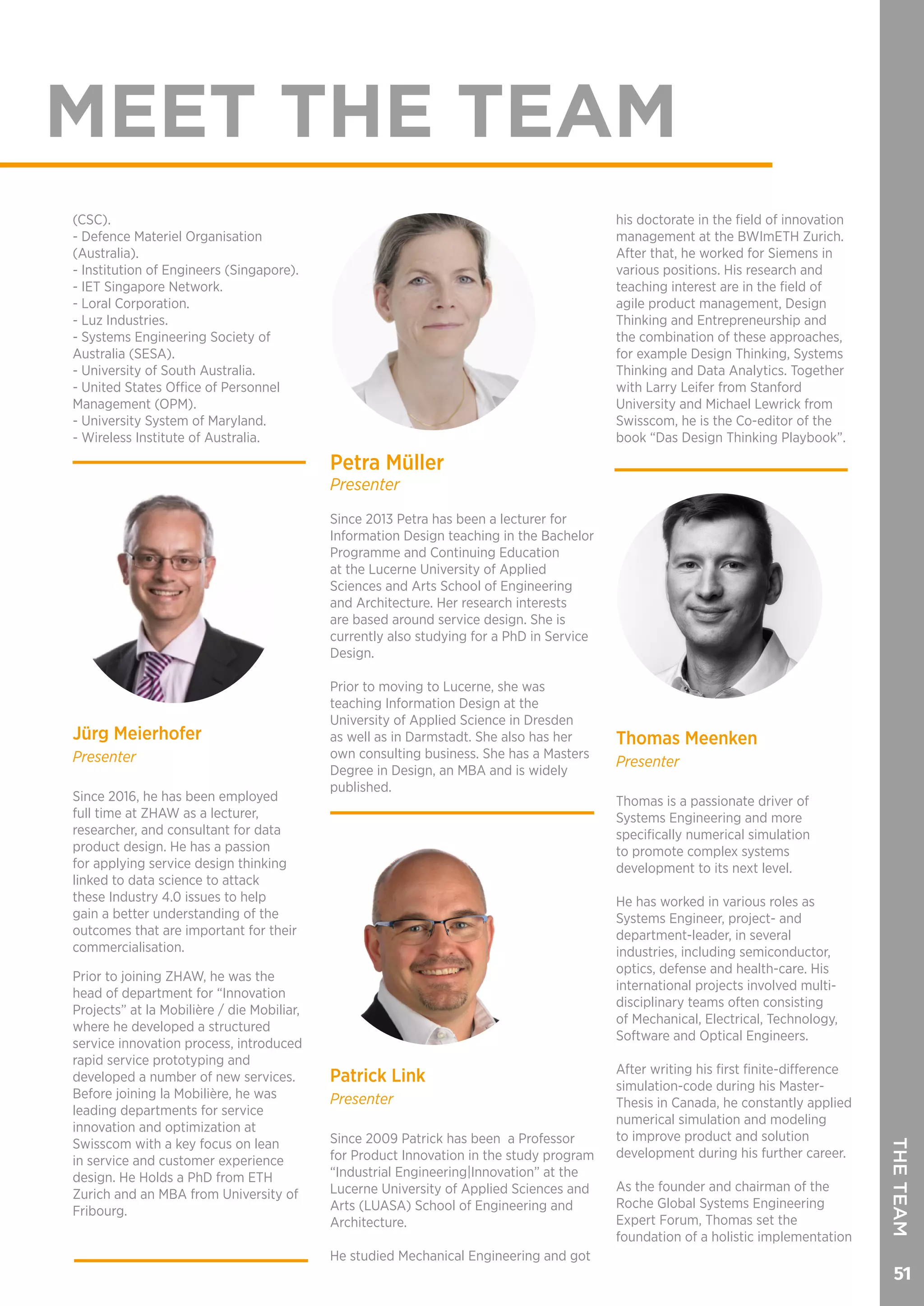 51
MEET THE TEAM
Jürg Meierhofer
Presenter
Since 2016, he has been employed
full time at ZHAW as a lecturer,
researcher, and consultant for data
product design. He has a passion
for applying service design thinking
linked to data science to attack
these Industry 4.0 issues to help
gain a better understanding of the
outcomes that are important for their
commercialisation.
Prior to joining ZHAW, he was the
head of department for “Innovation
Projects” at la Mobilière / die Mobiliar,
where he developed a structured
service innovation process, introduced
rapid service prototyping and
developed a number of new services.
Before joining la Mobilière, he was
leading departments for service
innovation and optimization at
Swisscom with a key focus on lean
in service and customer experience
design. He Holds a PhD from ETH
Zurich and an MBA from University of
Fribourg.
Petra Müller
Presenter
Since 2013 Petra has been a lecturer for
Information Design teaching in the Bachelor
Programme and Continuing Education
at the Lucerne University of Applied
Sciences and Arts School of Engineering
and Architecture. Her research interests
are based around service design. She is
currently also studying for a PhD in Service
Design.
Prior to moving to Lucerne, she was
teaching Information Design at the
University of Applied Science in Dresden
as well as in Darmstadt. She also has her
own consulting business. She has a Masters
Degree in Design, an MBA and is widely
published.
THETEAM
(CSC).
- Defence Materiel Organisation
(Australia).
- Institution of Engineers (Singapore).
- IET Singapore Network.
- Loral Corporation.
- Luz Industries.
- Systems Engineering Society of
Australia (SESA).
- University of South Australia.
- United States Office of Personnel
Management (OPM).
- University System of Maryland.
- Wireless Institute of Australia.
Patrick Link
Presenter
Since 2009 Patrick has been a Professor
for Product Innovation in the study program
“Industrial Engineering|Innovation” at the
Lucerne University of Applied Sciences and
Arts (LUASA) School of Engineering and
Architecture.
He studied Mechanical Engineering and got
his doctorate in the field of innovation
management at the BWImETH Zurich.
After that, he worked for Siemens in
various positions. His research and
teaching interest are in the field of
agile product management, Design
Thinking and Entrepreneurship and
the combination of these approaches,
for example Design Thinking, Systems
Thinking and Data Analytics. Together
with Larry Leifer from Stanford
University and Michael Lewrick from
Swisscom, he is the Co-editor of the
book “Das Design Thinking Playbook”.
Thomas Meenken
Presenter
Thomas is a passionate driver of
Systems Engineering and more
specifically numerical simulation
to promote complex systems
development to its next level.
He has worked in various roles as
Systems Engineer, project- and
department-leader, in several
industries, including semiconductor,
optics, defense and health-care. His
international projects involved multi-
disciplinary teams often consisting
of Mechanical, Electrical, Technology,
Software and Optical Engineers.
After writing his first finite-difference
simulation-code during his Master-
Thesis in Canada, he constantly applied
numerical simulation and modeling
to improve product and solution
development during his further career.
As the founder and chairman of the
Roche Global Systems Engineering
Expert Forum, Thomas set the
foundation of a holistic implementation
 