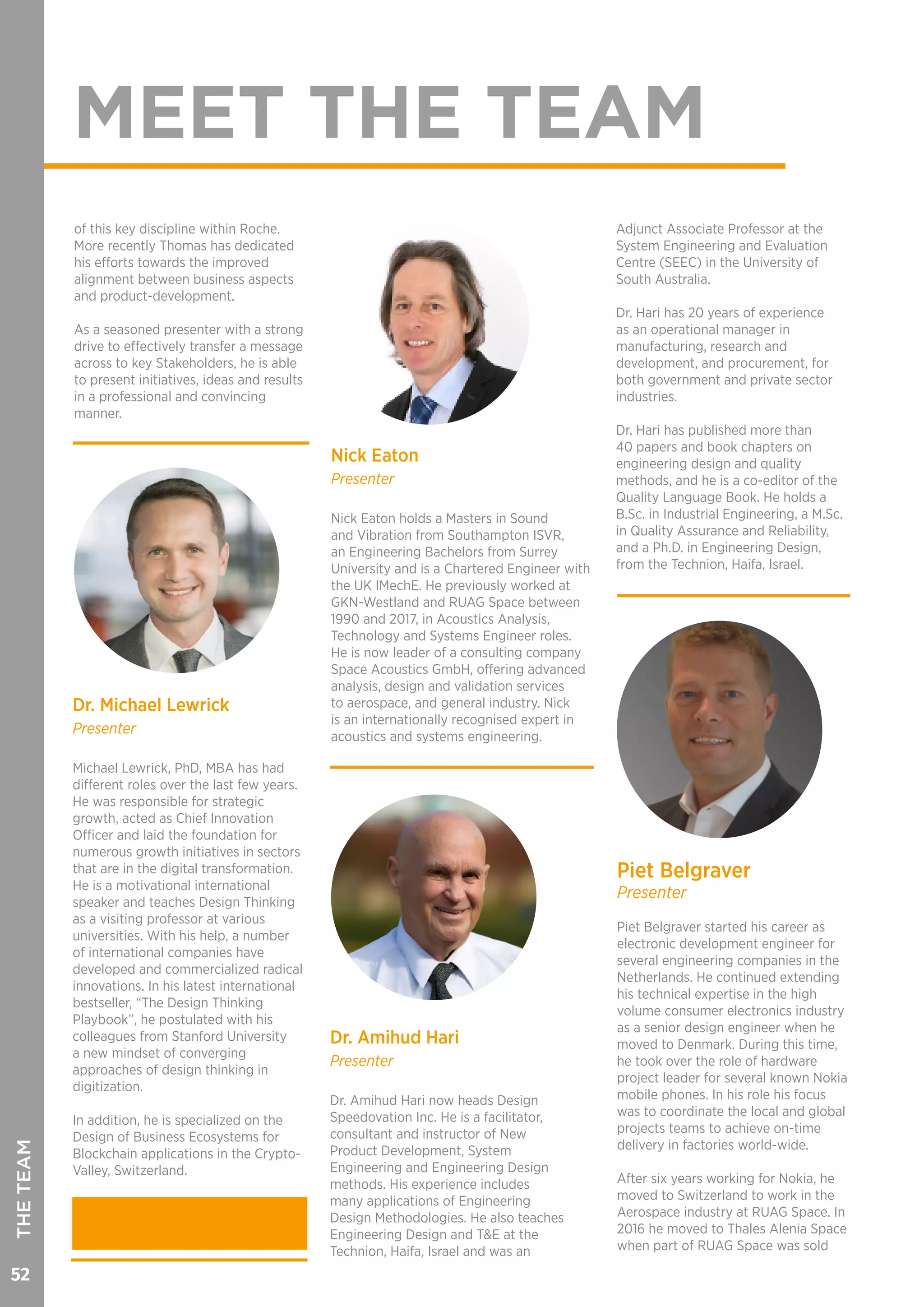 52
MEET THE TEAM
THETEAM
Nick Eaton
Presenter
Nick Eaton holds a Masters in Sound
and Vibration from Southampton ISVR,
an Engineering Bachelors from Surrey
University and is a Chartered Engineer with
the UK IMechE. He previously worked at
GKN-Westland and RUAG Space between
1990 and 2017, in Acoustics Analysis,
Technology and Systems Engineer roles.
He is now leader of a consulting company
Space Acoustics GmbH, offering advanced
analysis, design and validation services
to aerospace, and general industry. Nick
is an internationally recognised expert in
acoustics and systems engineering.
of this key discipline within Roche.
More recently Thomas has dedicated
his efforts towards the improved
alignment between business aspects
and product-development.
As a seasoned presenter with a strong
drive to effectively transfer a message
across to key Stakeholders, he is able
to present initiatives, ideas and results
in a professional and convincing
manner.
Piet Belgraver
Presenter
Piet Belgraver started his career as
electronic development engineer for
several engineering companies in the
Netherlands. He continued extending
his technical expertise in the high
volume consumer electronics industry
as a senior design engineer when he
moved to Denmark. During this time,
he took over the role of hardware
project leader for several known Nokia
mobile phones. In his role his focus
was to coordinate the local and global
projects teams to achieve on-time
delivery in factories world-wide.
After six years working for Nokia, he
moved to Switzerland to work in the
Aerospace industry at RUAG Space. In
2016 he moved to Thales Alenia Space
when part of RUAG Space was sold
Dr. Michael Lewrick
Presenter
Michael Lewrick, PhD, MBA has had
different roles over the last few years.
He was responsible for strategic
growth, acted as Chief Innovation
Officer and laid the foundation for
numerous growth initiatives in sectors
that are in the digital transformation.
He is a motivational international
speaker and teaches Design Thinking
as a visiting professor at various
universities. With his help, a number
of international companies have
developed and commercialized radical
innovations. In his latest international
bestseller, “The Design Thinking
Playbook”, he postulated with his
colleagues from Stanford University
a new mindset of converging
approaches of design thinking in
digitization.
In addition, he is specialized on the
Design of Business Ecosystems for
Blockchain applications in the Crypto-
Valley, Switzerland.
Dr. Amihud Hari
Presenter
Dr. Amihud Hari now heads Design
Speedovation Inc. He is a facilitator,
consultant and instructor of New
Product Development, System
Engineering and Engineering Design
methods. His experience includes
many applications of Engineering
Design Methodologies. He also teaches
Engineering Design and T&E at the
Technion, Haifa, Israel and was an
Adjunct Associate Professor at the
System Engineering and Evaluation
Centre (SEEC) in the University of
South Australia.
Dr. Hari has 20 years of experience
as an operational manager in
manufacturing, research and
development, and procurement, for
both government and private sector
industries.
Dr. Hari has published more than
40 papers and book chapters on
engineering design and quality
methods, and he is a co-editor of the
Quality Language Book. He holds a
B.Sc. in Industrial Engineering, a M.Sc.
in Quality Assurance and Reliability,
and a Ph.D. in Engineering Design,
from the Technion, Haifa, Israel.
 