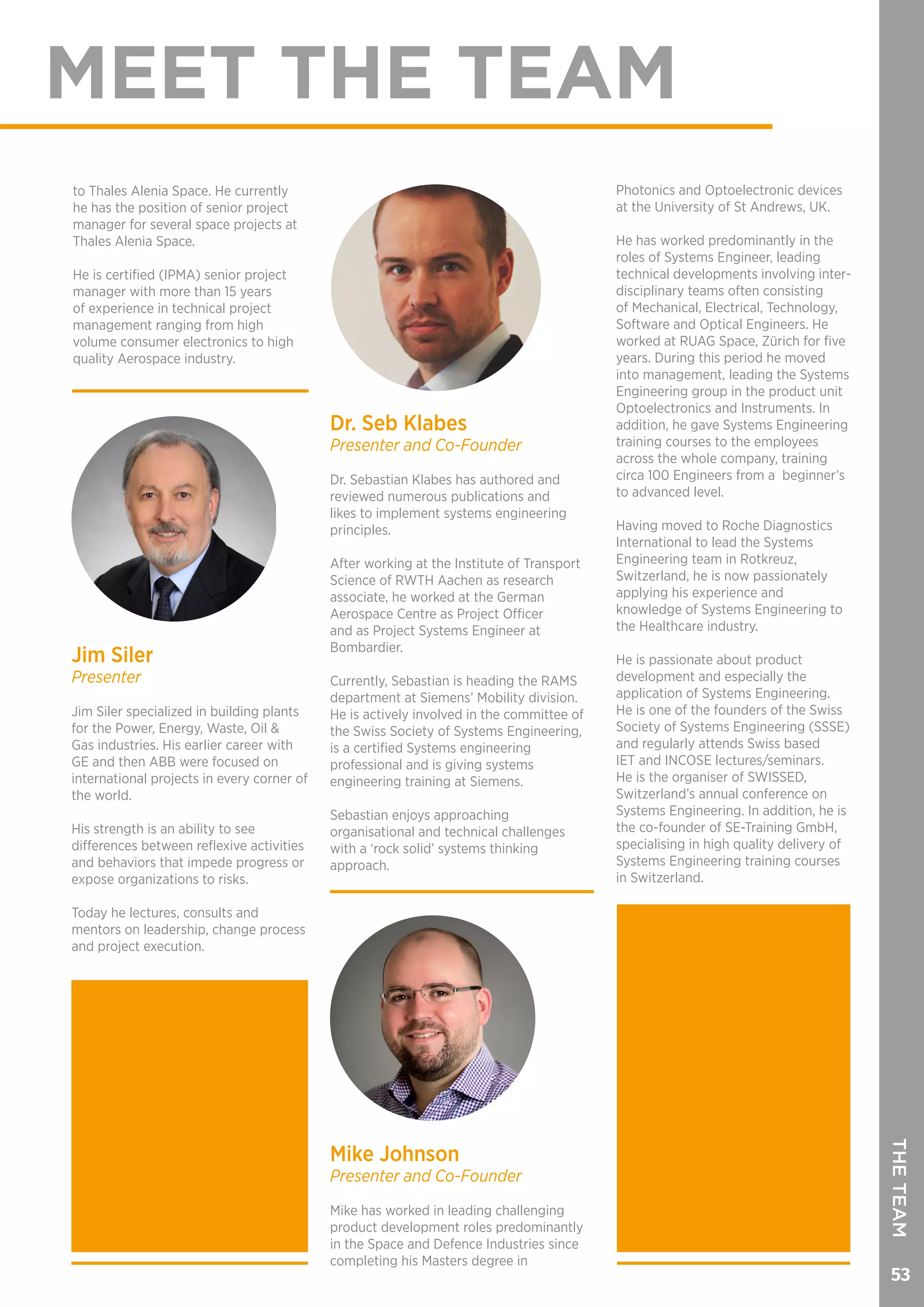 53
THETEAM
MEET THE TEAM
to Thales Alenia Space. He currently
he has the position of senior project
manager for several space projects at
Thales Alenia Space.
He is certified (IPMA) senior project
manager with more than 15 years
of experience in technical project
management ranging from high
volume consumer electronics to high
quality Aerospace industry.
Jim Siler
Presenter
Jim Siler specialized in building plants
for the Power, Energy, Waste, Oil &
Gas industries. His earlier career with
GE and then ABB were focused on
international projects in every corner of
the world.
His strength is an ability to see
differences between reflexive activities
and behaviors that impede progress or
expose organizations to risks.
Today he lectures, consults and
mentors on leadership, change process
and project execution.
Dr. Seb Klabes
Presenter and Co-Founder
Dr. Sebastian Klabes has authored and
reviewed numerous publications and
likes to implement systems engineering
principles.
After working at the Institute of Transport
Science of RWTH Aachen as research
associate, he worked at the German
Aerospace Centre as Project Officer
and as Project Systems Engineer at
Bombardier.
Currently, Sebastian is heading the RAMS
department at Siemens’ Mobility division.
He is actively involved in the committee of
the Swiss Society of Systems Engineering,
is a certified Systems engineering
professional and is giving systems
engineering training at Siemens.
Sebastian enjoys approaching
organisational and technical challenges
with a ‘rock solid’ systems thinking
approach.
Mike Johnson
Presenter and Co-Founder
Mike has worked in leading challenging
product development roles predominantly
in the Space and Defence Industries since
completing his Masters degree in
Photonics and Optoelectronic devices
at the University of St Andrews, UK.
He has worked predominantly in the
roles of Systems Engineer, leading
technical developments involving inter-
disciplinary teams often consisting
of Mechanical, Electrical, Technology,
Software and Optical Engineers. He
worked at RUAG Space, Zürich for five
years. During this period he moved
into management, leading the Systems
Engineering group in the product unit
Optoelectronics and Instruments. In
addition, he gave Systems Engineering
training courses to the employees
across the whole company, training
circa 100 Engineers from a beginner’s
to advanced level.
Having moved to Roche Diagnostics
International to lead the Systems
Engineering team in Rotkreuz,
Switzerland, he is now passionately
applying his experience and
knowledge of Systems Engineering to
the Healthcare industry.
He is passionate about product
development and especially the
application of Systems Engineering.
He is one of the founders of the Swiss
Society of Systems Engineering (SSSE)
and regularly attends Swiss based
IET and INCOSE lectures/seminars.
He is the organiser of SWISSED,
Switzerland’s annual conference on
Systems Engineering. In addition, he is
the co-founder of SE-Training GmbH,
specialising in high quality delivery of
Systems Engineering training courses
in Switzerland.
 