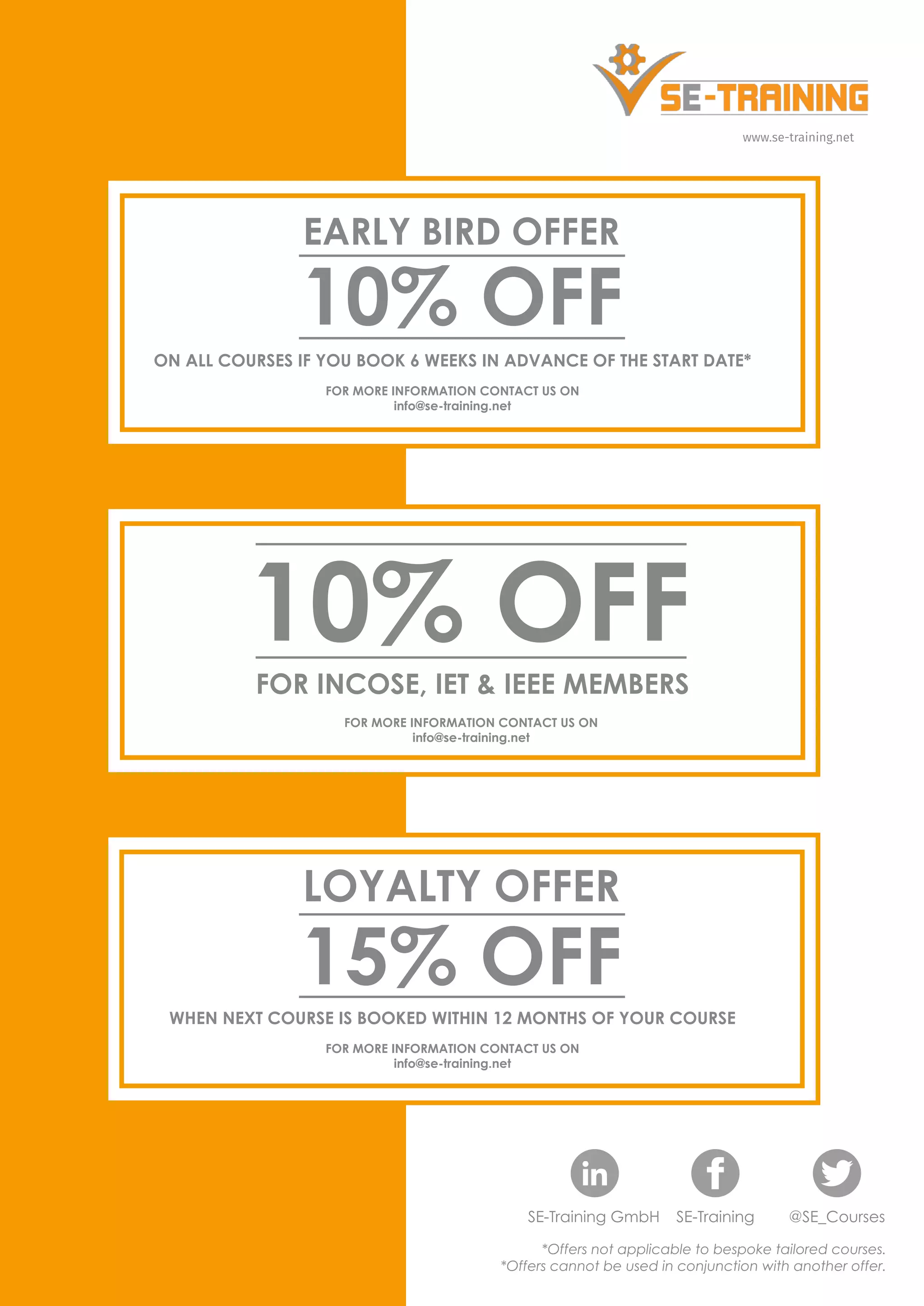 www.se-training.net
10% OFF
EARLY BIRD OFFER
*Offers not applicable to bespoke tailored courses.
*Offers cannot be used in conjunction with another offer.
SE-Training GmbH SE-Training @SE_Courses
ON ALL COURSES IF YOU BOOK 6 WEEKS IN ADVANCE OF THE START DATE*
FOR MORE INFORMATION CONTACT US ON
info@se-training.net
FOR INCOSE, IET & IEEE MEMBERS
10% OFF
FOR MORE INFORMATION CONTACT US ON
info@se-training.net
15% OFF
LOYALTY OFFER
WHEN NEXT COURSE IS BOOKED WITHIN 12 MONTHS OF YOUR COURSE
FOR MORE INFORMATION CONTACT US ON
info@se-training.net
 