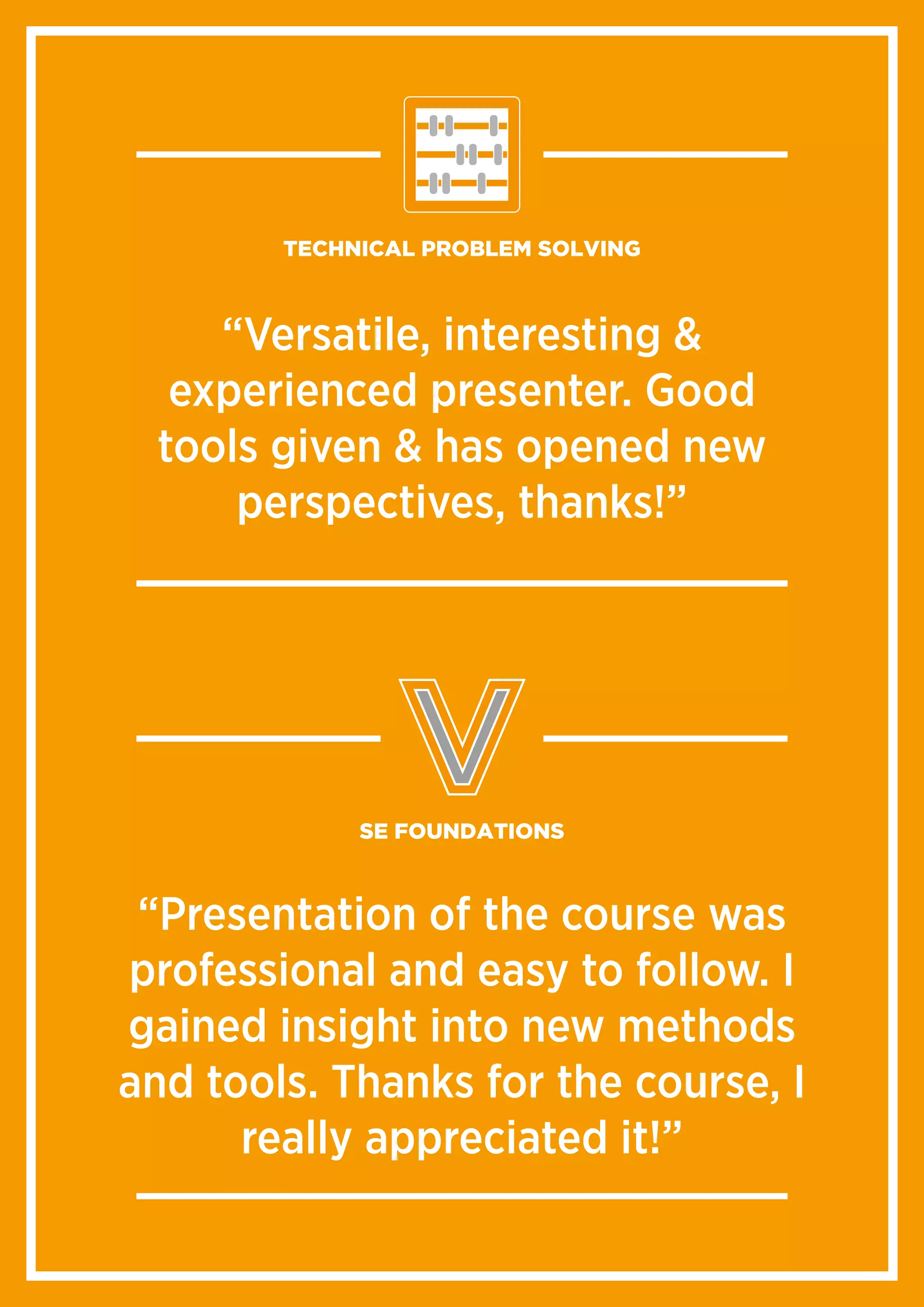 “Very competent, comprehensive and professional
course. The trainer had a broad knowledge with
practical examples and experiences from many
different fields.”
“Versatile, interesting &
experienced presenter. Good
tools given & has opened new
perspectives, thanks!”
TECHNICAL PROBLEM SOLVING
“Very competent, comprehensive and professional
course. The trainer had a broad knowledge with
practical examples and experiences from many
different fields.”
“Presentation of the course was
professional and easy to follow. I
gained insight into new methods
and tools. Thanks for the course, I
really appreciated it!”
SE FOUNDATIONS
 