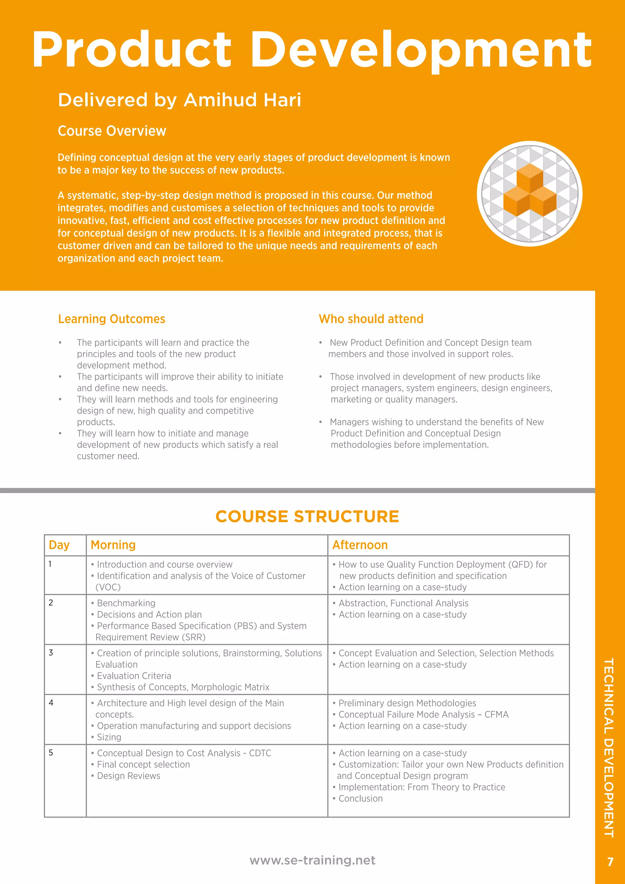 Delivered by Amihud Hari
Product Development
Course Overview
Defining conceptual design at the very early stages of product development is known
to be a major key to the success of new products.
A systematic, step-by-step design method is proposed in this course. Our method
integrates, modifies and customises a selection of techniques and tools to provide
innovative, fast, efficient and cost effective processes for new product definition and
for conceptual design of new products. It is a flexible and integrated process, that is
customer driven and can be tailored to the unique needs and requirements of each
organization and each project team.
www.se-training.net 7
Learning Outcomes
•	 The participants will learn and practice the
principles and tools of the new product
	 development method.
•	 The participants will improve their ability to initiate
and define new needs.
•	 They will learn methods and tools for engineering
design of new, high quality and competitive
products.
•	 They will learn how to initiate and manage
development of new products which satisfy a real
customer need.
Who should attend
• New Product Definition and Concept Design team
members and those involved in support roles.
• Those involved in development of new products like
project managers, system engineers, design engineers,
marketing or quality managers.
• Managers wishing to understand the benefits of New
Product Definition and Conceptual Design
methodologies before implementation.
Day Morning Afternoon
1 • Introduction and course overview
• Identification and analysis of the Voice of Customer
(VOC)
• How to use Quality Function Deployment (QFD) for
new products definition and specification
• Action learning on a case-study
2 • Benchmarking
• Decisions and Action plan
• Performance Based Specification (PBS) and System
Requirement Review (SRR)
• Abstraction, Functional Analysis
• Action learning on a case-study
3 • Creation of principle solutions, Brainstorming, Solutions
Evaluation
• Evaluation Criteria
• Synthesis of Concepts, Morphologic Matrix
• Concept Evaluation and Selection, Selection Methods
• Action learning on a case-study
4 • Architecture and High level design of the Main
concepts.
• Operation manufacturing and support decisions
• Sizing
• Preliminary design Methodologies
• Conceptual Failure Mode Analysis – CFMA
• Action learning on a case-study
5 • Conceptual Design to Cost Analysis - CDTC
• Final concept selection
• Design Reviews
• Action learning on a case-study
• Customization: Tailor your own New Products definition
and Conceptual Design program
• Implementation: From Theory to Practice
• Conclusion
COURSE STRUCTURE
TECHNICALDEVELOPMENT
 