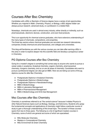 Courses After Bsc Chemistry
Candidates with a BSc or Bachelor of Science degree have a variety of job opportunities.
Whether you majored in Math, Chemistry, Physics, or Biology, a BSc degree holder can
always pursue research, advanced study, or a profession in a related field.
Nowadays, chemicals are used in almost every industry, either directly or indirectly, such as
pharmaceuticals, electronic devices, construction, and even food products.
This is an opportunity for chemical science graduates, who have extensive understanding of
the many types of chemicals, compositions, and properties.
The three key sectors where chemical graduates are recruited are research laboratories,
companies (mostly chemical and pharmaceutical), and colleges and universities.
This blog will familiarise you with the various courses you can take after earning a BSc in
this area in order to explore deeper into this scientific field and develop a prosperous career
in Chemistry.
PG Diploma Courses after Bsc Chemistry
Going for a master's degree is something that comes easy to anyone who wants to pursue a
career solely in academia. Analytical chemistry, organic chemistry, pharmaceutical
chemistry, inorganic chemistry, and so on are all areas of chemistry. Candidates who want to
pursue a professional degree can also get an MBA. Here we are listing out some of the pg
diploma course for after Bsc Chemistry:
● Postgraduate Diploma in Analytical Chemistry
● Postgraduate Diploma in Biotechnology
● Postgraduate Diploma in Nanobiotechnology
● MBA in Biotechnology
● MBA in Laboratory Management
● MBA in Pharmaceutical Management
● MBA in Biotechnology and Oil & Gas Management
Msc Courses after Bsc Chemistry
Chemistry is sometimes referred to as "the central science" because it relates Physics to
other Natural Sciences topics such as Biology, Geology, and Astronomy. Students who grasp
the fundamental concepts and applications of chemistry might follow a particular course of
study to gain a thorough understanding of this broad topic. The duration of these courses
spans from two to three years. The following is a list of significant masters courses in
Chemistry, some of which are general and some of which are specialised.
● MSc Molecular Chemistry
● Masters in Computational Chemistry
● MSc Environment & Green Chemistry
 