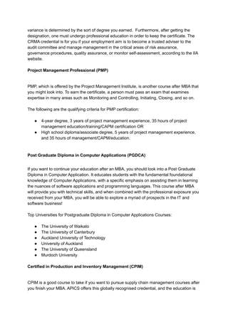variance is determined by the sort of degree you earned. Furthermore, after getting the
designation, one must undergo professional education in order to keep the certificate. The
CRMA credential is for you if your employment aim is to become a trusted adviser to the
audit committee and manage management in the critical areas of risk assurance,
governance procedures, quality assurance, or monitor self-assessment, according to the IIA
website.
Project Management Professional (PMP)
PMP, which is offered by the Project Management Institute, is another course after MBA that
you might look into. To earn the certificate, a person must pass an exam that examines
expertise in many areas such as Monitoring and Controlling, Initiating, Closing, and so on.
The following are the qualifying criteria for PMP certification:
● 4-year degree, 3 years of project management experience, 35 hours of project
management education/training/CAPM certification OR
● High school diploma/associate degree, 5 years of project management experience,
and 35 hours of management/CAPM/education.
Post Graduate Diploma in Computer Applications (PGDCA)
If you want to continue your education after an MBA, you should look into a Post Graduate
Diploma in Computer Application. It educates students with the fundamental foundational
knowledge of Computer Applications, with a specific emphasis on assisting them in learning
the nuances of software applications and programming languages. This course after MBA
will provide you with technical skills, and when combined with the professional exposure you
received from your MBA, you will be able to explore a myriad of prospects in the IT and
software business!
Top Universities for Postgraduate Diploma in Computer Applications Courses:
● The University of Waikato
● The University of Canterbury
● Auckland University of Technology
● University of Auckland
● The University of Queensland
● Murdoch University
Certified in Production and Inventory Management (CPIM)
CPIM is a good course to take if you want to pursue supply chain management courses after
you finish your MBA. APICS offers this globally recognised credential, and the education is
 