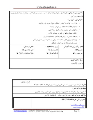 www.khooyeh.com 
WWW.KHOOYEH.IR 99081829 92599225190 . ت زْاى، یًا رٍاى،خیاتاى رفیعی پلاک 51 Page 11 
مخاطبین دوره آموزشی : کبرض بٌسبى هٍذیزاى ارضذ ضزکت بّ ه سَسبت ه نْ ثبسرگب یً ص ؼٌتی دست ا ذًکبر در سهی اٌ قزارداد بّی یبسرگب یً 
محتوای دوره آموزشی : 
- ػلل لش مٍ ف اَیذ یبد گزفتي تٍسلظ ث اص لَ زٌّ ف ىٌَ هذاکز ر ضٍ بْی هختلف هذاکز ارسیبثی ایي ر ضٍ بْ - 
- ر ضٍ بْی س تٌی هجت یٌ ثز ه ضَغ گیزی چب س یً 
ارکبى اص لَ ر ضٍ بْ ی ػلوی پیطزفت هذاکز -ُ 
- ثب رٍ بّی اسبسی یٍضگی بّی هذاکز ک ذٌٌ خ ةَ ایزا یً 
- ه بْرت بْ یٍضگی بّی هذاکز ک ذٌٌ ایزا یً در هذاکزات ثیي الوللی ثبسرگب یً 
- آداة جلسبت هذاکزات ثیي الوللی ثبسرگب یً 
نحوه برگساری پودمان آموزشی : 
حض رَی  
غیزحض رَی  
روش ارائه محتوی : 
کلاط درط  
کبرگب آه سَضی  
روش ارزشیابی : 
کتجی  ػولی  
هطبرکت فؼبل در کلاط  
مذت زمان برگساری : 
د رٍ سٍ یب 16 سبػت 
)عنوان دوره ( : د رٍ آه سَش تخصصی کبرثزدی ثز بًه ثبساریبثی MARKETING PLAN 
تبریخ ثزگشاری : 
هذف دوره آموزشی : 
آض بٌ یی هذیزاى کبرض بٌسبى ثبساریبثی ثب استزاتضی بْ ر ضٍ بْی تذ یٍي ثز بًه ثبساریبثی 
مخاطبین دوره آموزشی : هذیزاى ارضذ هیب یً کبرض بٌسبى ثبساریبثی 
مذرس: علی خویه 92299222190 
oyeh.comwww.kho 
www.khooyeh.ir 
 
 
 
  