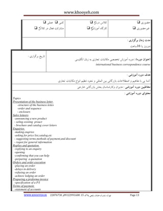 www.khooyeh.com 
WWW.KHOOYEH.IR 99081829 92599225190 . ت زْاى، یًا رٍاى،خیاتاى رفیعی پلاک 51 Page 13 
حض رَی  
غیزحض رَی  
کلاط درط  
کبرگب آه سَضی  
کتجی  ػولی  
هطبرکت فؼبل در کلاط  
مذت زمان برگساری : 
د رٍ سٍ یب 16 سبػت 
)عنوان دوره ( : د رٍ آه سَش تخصصی هکبتجبت تجبری ث سثبى ا گًلیسی 
international business correspondence course 
تبریخ ثزگشاری : 
هذف دوره آموزشی : 
آض بٌ یی ثب هفب یّن اصغلاحبت ثبسرگب یً ثیي الوللی حً ت ظٌین ا اًَع هکبتجبت تجبری 
مخاطبین دوره آموزشی : هذیزاى کٍبرض بٌسبى ثخص ثبسرگب یً خبرجی 
محتوای دوره آموزشی : 
Topics 
Presentation of the business letter 
-structure of the business lettes 
-order and sequence 
- enclosurs 
Sales letteers 
-announcing a new product 
- seling existing prouct 
- brochure and catalog cover letters 
Enquiries 
-making enqiries 
-asking for price list,catalog,etc 
- suggesting terms,methods of payment,and discount 
- requst for general information 
Roplies and quotation 
-replying to an enquiry 
-opening 
-confirming that you can help 
-perparing a quotation 
Orders and order execution 
-placing an order 
-delays in delivery 
-refusing an order 
-acknow ledging an order 
Praparing a proforma invoice 
-specification of a P/I 
Terms of payment 
-statement of accounts 
 
 
  