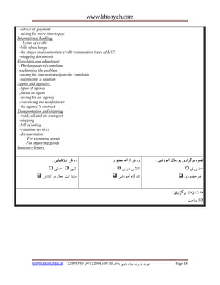 www.khooyeh.com 
WWW.KHOOYEH.IR 99081829 92599225190 . ت زْاى، یًا رٍاى،خیاتاى رفیعی پلاک 51 Page 14 
-advice of payment 
-asking for more time to pay 
International banking. 
- Letter of credit 
-bills of exchange 
-the stages in documentary credit transacation types of L/C's 
-shopping documents 
Complaint and adjustment 
- The language of complaint 
-explanning the problem 
-asking for time to investigate the complaint 
-suggesting a solution 
Agents and agencies 
-types of agency 
-findin an agent 
-asking fot an agency 
-convincing the manfacturer 
-the agency 's contract 
Transportation and shipping 
-road,rail,and air transport 
-shipping 
-bill of lading 
-container services 
-documentaion 
For exporting goods 
For importing goods 
Insurance letters 
نحوه برگساری پودمان آموزشی : 
حض رَی  
غیزحض رَی  
روش ارائه محتوی : 
کلاط درط  
کبرگب آه سَضی  
روش ارزشیابی : 
کتجی  ػولی  
هطبرکت فؼبل در کلاط  
مذت زمان برگساری : 
05 سبػت 
 
 
 
  
