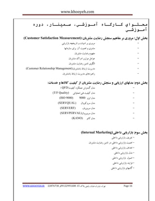 www.khooyeh.com 
WWW.KHOOYEH.IR 99081829 92599225190 . ت زْاى، یًا رٍاى،خیاتاى رفیعی پلاک 51 Page 16 
محـتـواي كـارگـاي آمـوزشـي، سـميىـار، دوري 
آمـوزشـي 
تخص ا لٍ: هر رٍی تر هفا یّن س جٌص رضایت هطتریاى (Customer Satisfaction Measurement): 
- هز رٍی تز ادتیات تاریخچ تاساریاتی 
- هطتزی ا وّیت آى تزای ساسها اًْ 
- هف مَْ رضایت هطتزیاى 
- ع اَهل ه ثَزتز ادراک هطتزیاى 
- الگ یَ تاهیي رضایت هطتزیاى 
- هذیزیت ارتثاط تاهطتزیاى (Customer Relationship Management) 
- را ثّزد اّی هذیزیت ارتثاط تاهطتزیاى 
تخص د مٍ: هذل اْی ارزیاتی س جٌص رضایت هطتریاى از کیفیت کالا اّ خذهات: 
- هذل گستزش عولکزد کیفیت) QFD ) 
- هذل کیفیت ف یٌ/عولیاتی (T/F Quality) 
- هذل ایشٍ 0555 (ISO 9000) 
- هذل سز کٍ اٍَل (SERVQUAL) 
- هذل سز پٍزف (SERVERF) 
- هذل سز پٍز اٍل (SERVPERVAL) 
- هذل کاًَ (KANO) 
تخص س مَ: تازاریاتی داخلی (Internal Marketing) 
- تعزیف تاساریاتی داخلی 
- ا وّیت تاساریاتی داخلی در تاهیي رضایت هطتزیاى 
- ا ذّاف تاساریاتی داخلی 
- هذل تاساریاتی داخلی 
- اص لَ تاساریاتی داخلی 
- فزای ذٌ تاساریاتی داخلی 
- گاه اْی تاساریاتی داخلی 
 