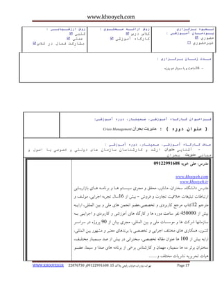 www.khooyeh.com 
WWW.KHOOYEH.IR 99081829 92599225190 . ت زْاى، یًا رٍاى،خیاتاى رفیعی پلاک 51 Page 17 
وــحـوي بـرگـساري 
پــودمــان آمــوزشـي : 
حض رٕي  
غيرحض رٕي  
روش ارائــ مــحتــوي : 
كلاش درش  
كارگا آي زٕغي  
روش ارزشــيابــي : 
كتبي  
ػ هًي  
يػاركت فؼال در كلاش  
مــذت زمــان بـرگــساري : 
- 16 ساعت یا سوی اٌر د ر سٍ فــراخـوان كـارگـاي آمـوزشـي، سـميىـار، دوري آمـوزشـي : 
) عىوان دوري ( : مدیریت بحران Crisis Management 
ـٌذف كـارگـاي آمـوزشـي، سـميىـار، دوري آمـوزشـي : 
آغ اُيي مدیران ارغذ کارغ اُضا ضازيا اْی د نٔتی خؿ ؾٕی با اؾ لٕ - 
يبا یَ مدیریت بحرا مذرس: علی خویه 92299222190 
www.khooyeh.com 
www.khooyeh.ir 
هذرط دا طًگب ،ُ سخ زٌاى، هطب رٍ، هحقق هجزی سیساتن اّب ثز بًها اّبی ثبساریابثی 
ارتجبعبت تجلیغبت خلاقیت تجبرت فز شٍ ثیص اس 16 سبل تجزث اجزایی، ه لَاف - 
هتزجن 11 کتبة هزجغ کبرثزدی تخصصی،ػض ا جًوي بّی هلی ثیي الوللی، ارایا ثیص اس 405555 فًز سبػت د رٍ بّ کبرگب بّی آه سَضی کبرثزدی اجزایای ثا سبسهب بًْ ضزکت بّ ه سَسبت هلی ثیي الوللی، هجزی ثیص اس 05 پز صٍ در سزاساز 
کط رَ، وّکبری بّی هختلف اجزایی تخصصی ثب ثز ذً بّی هؼتجز هط رَْ ثیي الوللی، 
ارای ثیص اس 155 بّ ػ اٌَى هقبل تخصصی، سخ زٌا یً در ثیص اس صذ ساوی بٌر هختلاف، 
سخ زٌاى ثزتز د بّ سوی بٌر، ه وْبى کبرض بٌط ثزخی اس ثز بًه بّی صذا سیوب، ػضا یّبت تحزیزی طًزیبت هختلف ....... 
 